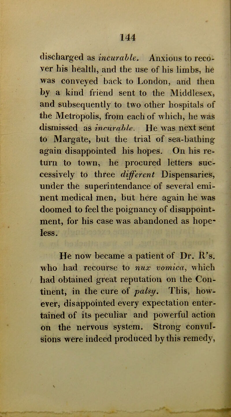 discharged as incurable. Anxious to reco- ver his healtli, and the use of his limbs, he was conveyed back to London, and then by a kind friend sent to the Middlesex, and subsequently to two other hospitals of the Metropolis, from each of which, he was dismissed as incur able. He was next sent to Margate, but the trial of sea-bathing again disappointed his hopes. On his re- turn to town, he procured letters suc- cessively to three different Dispensaries, under the superintendance of several emi- nent medical men, but here again he was doomed to feel the poignancy of disappoint- ment, for his case was abandoned as hope- less. He now became a patient of Dr. R*s. who had recourse to nux vomica^ which had obtained great reputation on the Con- tinent, in the cure of palsy. This, how- ever, disappointed every expectation enter- tained of its peculiar and powerful action on the nervous system. Strong convul- sions were indeed produced by this remedy.