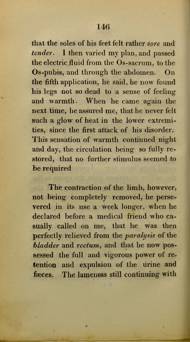 that the soles of his feet felt rather sore and tender. I then varied my plan, and passed the electric fluid from the Os-sacrum, to the Os-pubis, and through the abdomen. On the fifth application, he said, he now found his legs not so dead to a sense of feeling and warmth. When he came again the next time, he assured me, that he never felt such a glow of heat in the lower extremi- ties, since the first attack of his disorder. This sensation of warmth continued night and day, the circulation being so fully re- stored, that no further stimulus seemed to be required The contraction of the limb, however, not being completely removed, he perse- vered in its use a week longer, when he declared before a medical friend who ca- sually called on me, that he was then perfectly relieved from the paralysis of the bladder and rectum.^ and that he now pos- sessed the full and vigorous power of re- tention and expulsion of the urine and faeces. The lameness still continuing with