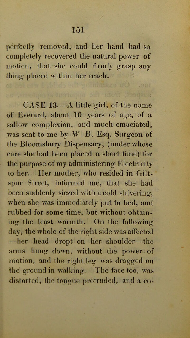 perfectly removed, and her hand had so completely recovered the natural power of motion, that she could firmly grasp any thing placed w ithin her reach. CASE 13.—A little girl, of the name of Everard, about 10 years of age, of a sallow complexion, and much emaciated, was sent to me by VV. B. Esq. Surgeon of the Bloomsbury Dispensary, (under whose care she had been placed a short time) for the purpose of my administering Electricity to her. Her mother, who resided in Gilt- spur Street, informed me, that she had been suddenly siezed with a cold shivering, when she was immediately put to bed, and rubbed for some time, but without obtain- ing the least warmth. On the following- day, the whole of the right side was affected —her head dropt on her shoulder—the arms hung down, without the power of motion, and the right leg was dragged on the ground in walking. The face too, was distorted, the tongue protruded, and a co-