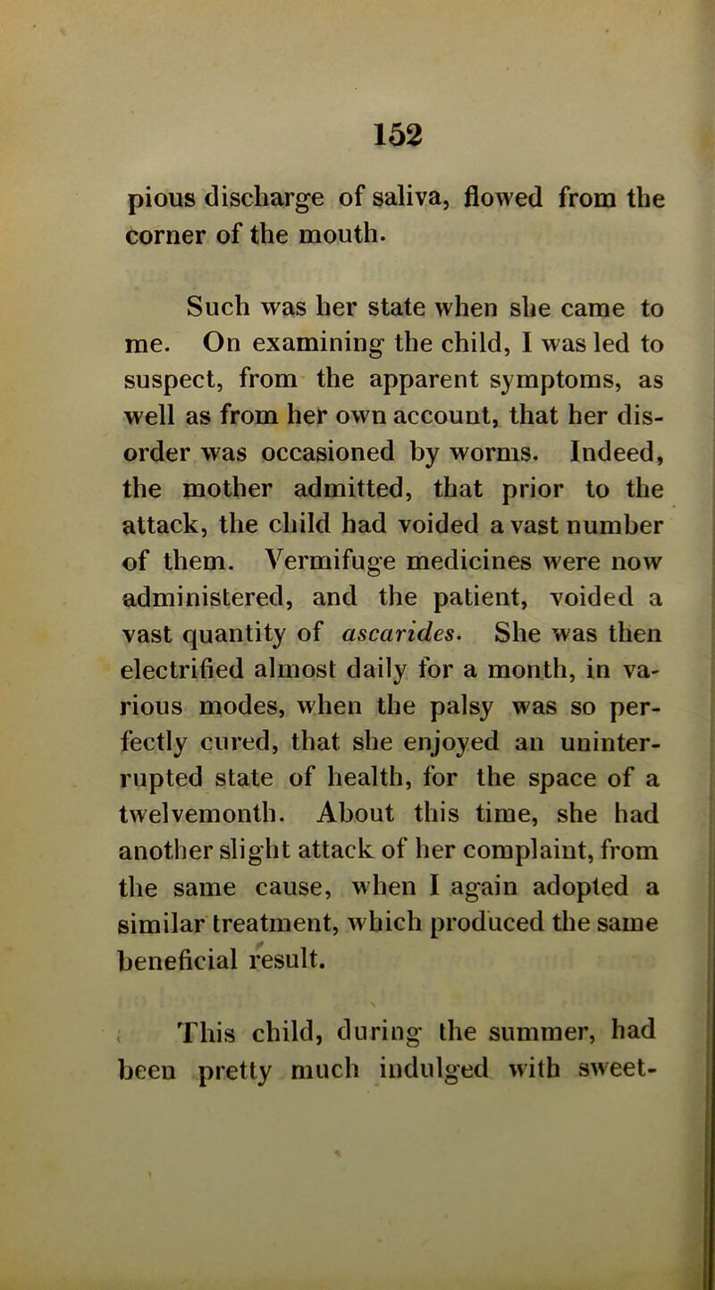 pious discharge of saliva, flowed from the corner of the mouth. Such was her state when she came to me. On examining the child, I was led to suspect, from the apparent symptoms, as well as from her own account, that her dis- order was occasioned by worms. Indeed, the mother admitted, that prior to the attack, the child had voided a vast number of them. Vermifuge medicines were now administered, and the patient, voided a vast quantity of ascarides. She was then electrified almost daily for a month, in va- rious modes, when the palsy was so per- fectly cured, that she enjoyed an uninter- rupted state of health, for the space of a twelvemonth. About this time, she had another slight attack of her complaint, from the same cause, when I again adopted a similar treatment, which produced the same beneficial result. ; This child, during the summer, had been pretty much indulged with sweet-