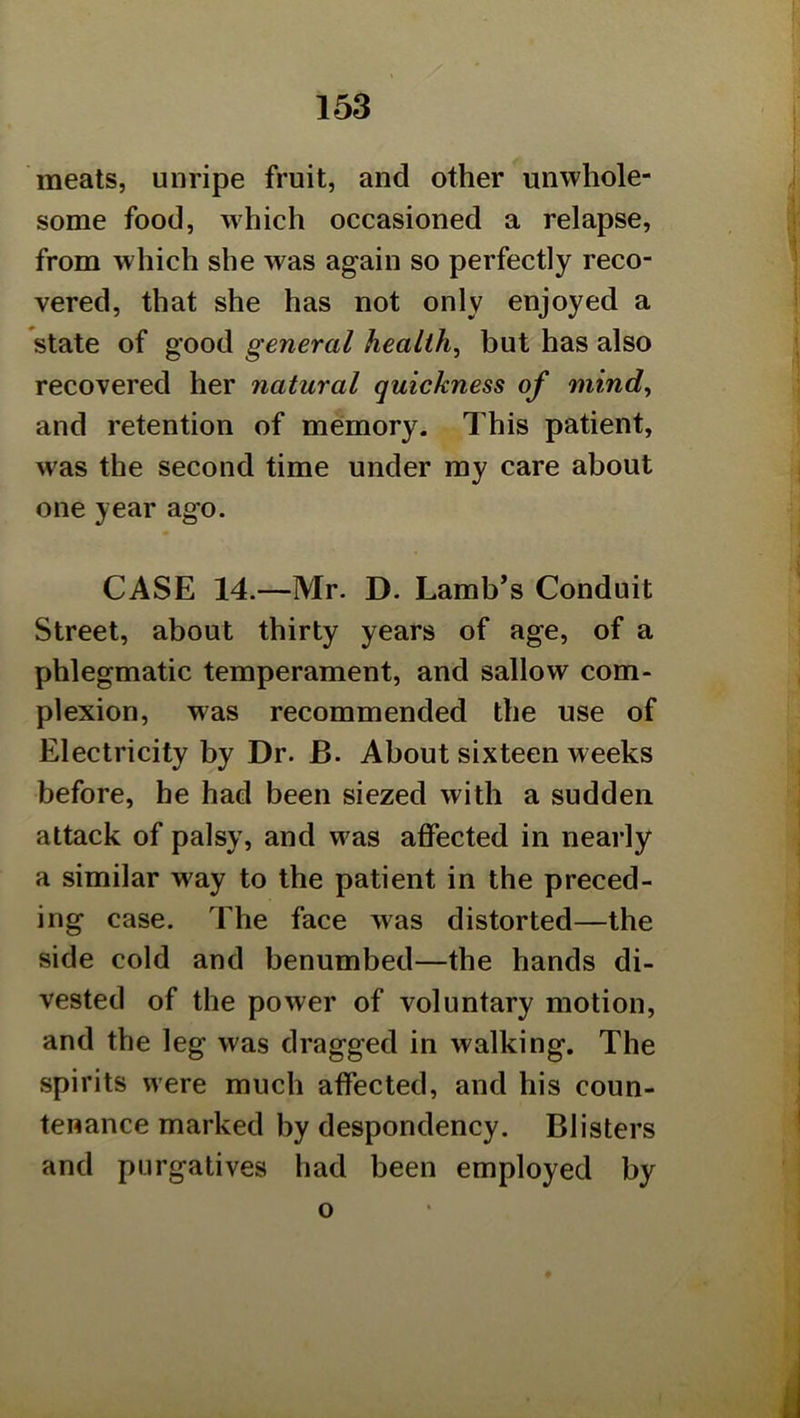 meats, unripe fruit, and other unwhole- some food, which occasioned a relapse, from which she was again so perfectly reco- vered, that she has not only enjoyed a state of good general healthy but has also recovered her natural quickness of mind^ and retention of meimory. This patient, was the second time under my care about one year ago. CASE 14.—Mr. D. Lamb’s Conduit Street, about thirty years of age, of a phlegmatic temperament, and sallow com- plexion, was recommended the use of Electricity by Dr. B. About sixteen weeks before, be had been siezed with a sudden attack of palsy, and was affected in nearly a similar way to the patient in the preced- ing case. The face was distorted—the side cold and benumbed—the hands di- vested of the power of voluntary motion, and the leg was dragged in walking. The spirits were much affected, and his coun- tenance marked by despondency. Blisters and purgatives had been employed by o