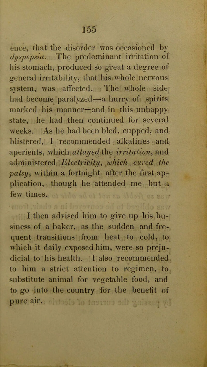 ence, that the disorder was occasioned by dyspepsia. The predominant irritation of Ids stomach, produced so great a degree of general irritability, that his whole nervous system, was affected. The whole side had become paralyzed—a hurry of spirits marked his manner—and in this unhappy state, he had then continued for several weeks. As he had been bled, cupped, and blistered, I recommended alkalines and aperients, v/h\ch.allayirritation., and administered. lohich cured the palsywithin a fortnight after the first ap- plication, though he attended me but a few times. I then advised him to give up his bu- siness of a baker, as the sudden and fre- quent transitions from heat to cold, to which it daily exposed him, were so preju- dicial to his health. 1 also recommended to him a strict attention to regimen, to substitute animal for vegetable food, and to go into the country for the benefit of pure air.