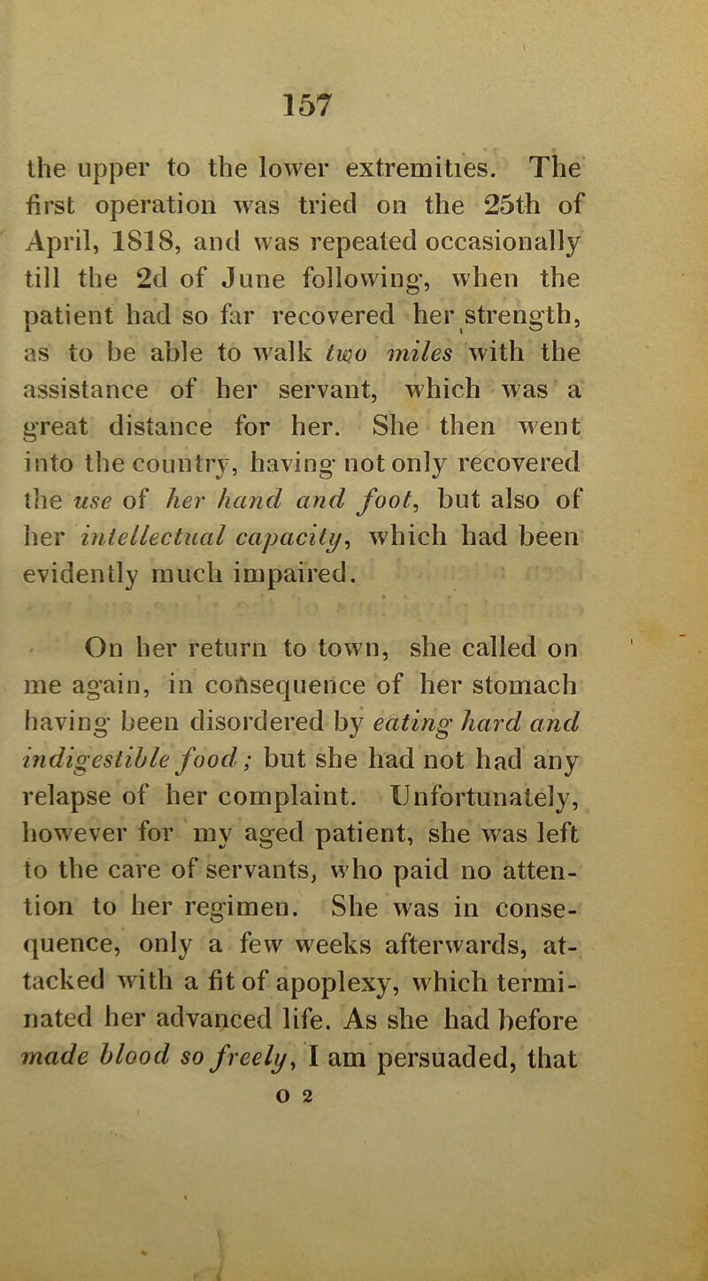 \ the upper to the lower extremities. The first operation was tried on the 25th of April, 1818, and was repeated occasionally till the 2d of June following', when the patient had so far recovered her strength, as to be able to w^alk tu)o miles with the assistance of her servant, which was a great distance for her. She then went into the country, having not only recovered the use of he?' hand and foot, but also of her iniellectual capacity^ which had been evidently much impaired. On her return to town, she called on me again, in consequence of her stomach having been disordered by eating hard and indigestible food; but she had not had any relapse of her complaint. Unfortunately, however for my aged patient, she was left to the care of servants, who paid no atten- tion to her regimen. She was in conse- quence, only a few weeks afterwards, at- tacked with a fit of apoplexy, which termi- nated her advanced life. As she had before made blood so freely, I am persuaded, that o 2