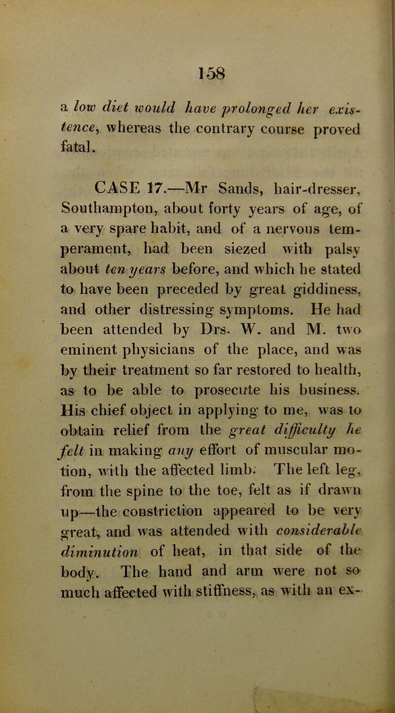 a loio diet would have prolonged her e.vis^ tence, whereas the contrary course proved fatal. CASE 17.—Mr Sands, hair-dresser, Southampton, about forty years of age, of a very spare habit, and of a nervous tem- perament, had been siezed with palsy about ten years before, and which he stated to have been preceded by great giddiness, and other distressing symptoms. He had been attended by Drs. W. and M. two eminent physicians of the place, and was by their treatment so far restored to health, as to be able to prosecute his business. His chief object in applying to me, was to obtain relief from the great difficulty he felt in making any effort of muscular mo- tion, with the affected limb. The left leg, from the spine to the toe, felt as if drawn up—the constriction appeared to be very great, and w^as attended with considerable diminution of heat, in that side of the body. The hand and arm w^ere not so much affected with stiffness, as with an ex-