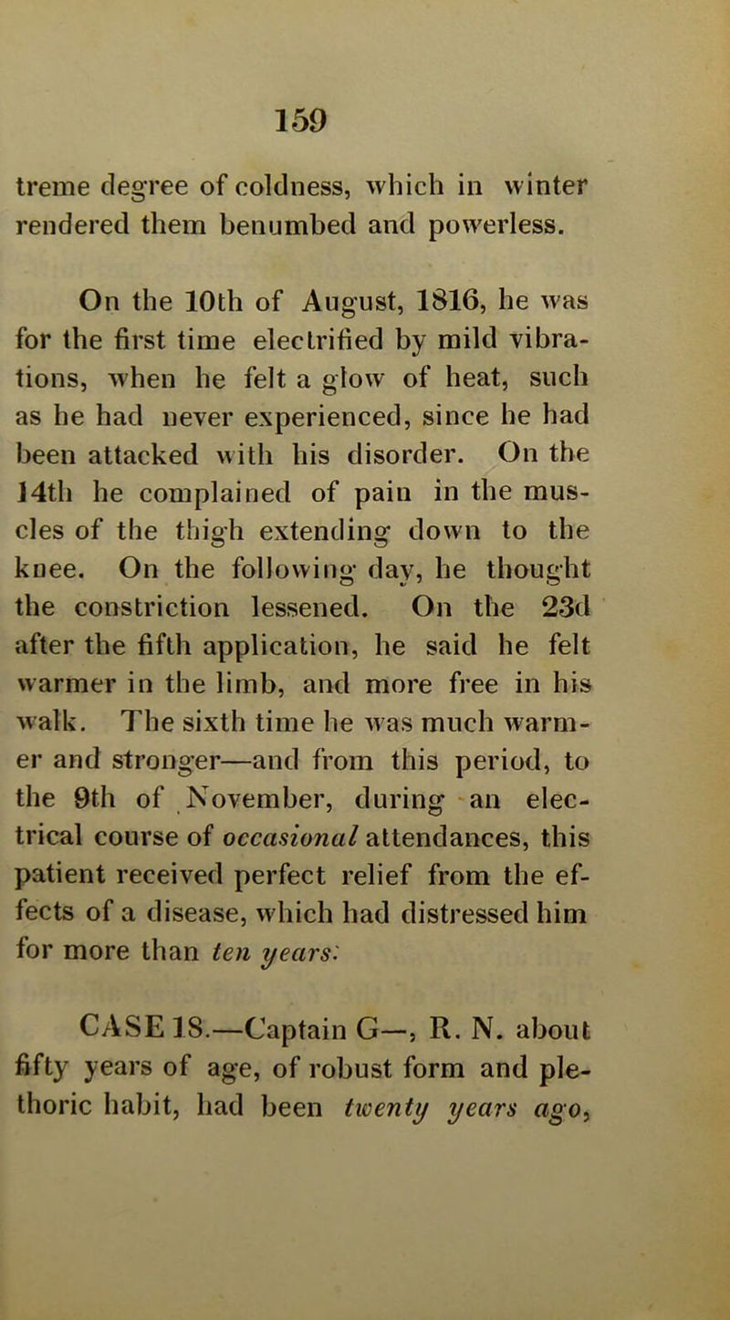 Ireme degree of coldness, which in winter rendered them benumbed and powerless. On the 10th of August, 1816, he was for the first time electrified by mild vibra- tions, when he felt a glow of heat, such as he had never experienced, since he had been attacked with his disorder. On the J4th he complained of pain in the mus- cles of the thigh extending down to the knee. On the following day, he thought the constriction lessened. On the 23d after the fifth application, he said he felt warmer in the limb, and more free in his walk. The sixth time he w as much warm- er and stronger—and from this period, to the 9th of November, during ‘an elec- trical course of occasional attendances, this patient received perfect relief from the ef- fects of a disease, which had distressed him for more than ten years: CASE 18.—Captain G—, R, N. about fifty years of age, of robust form and ple- thoric habit, had been twenty years ago,