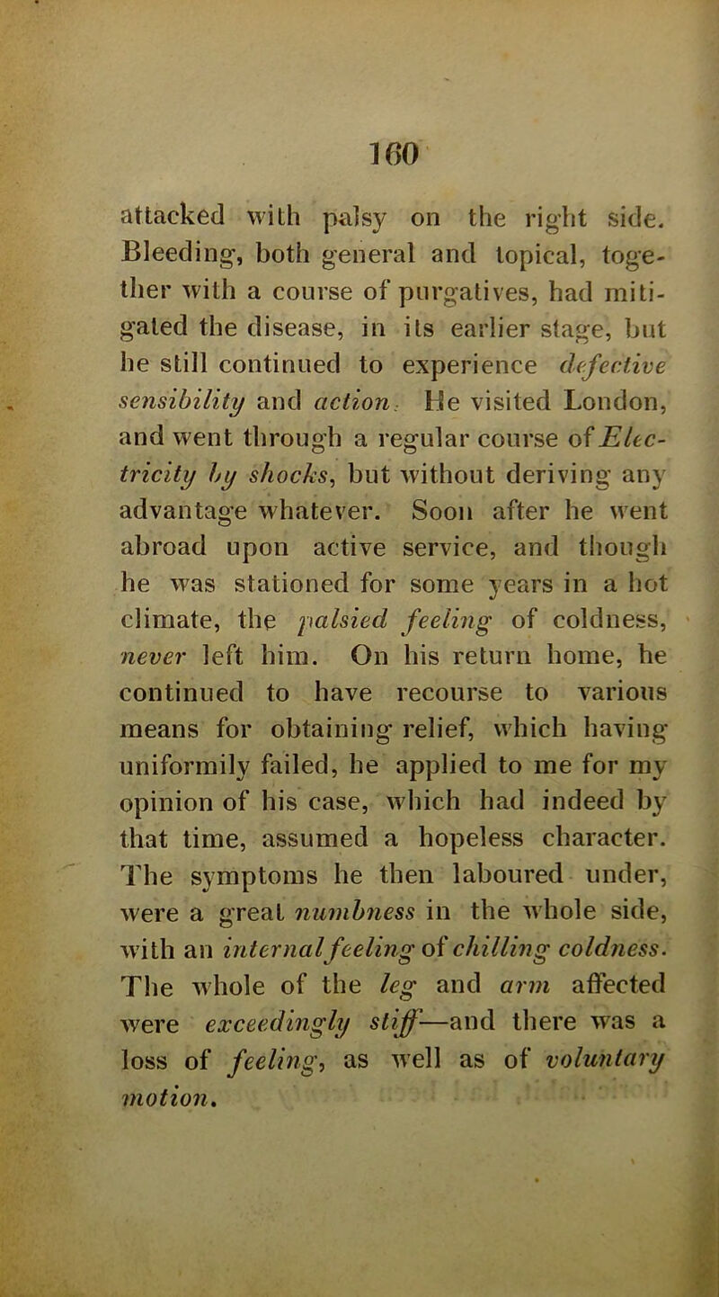 attacked with palsy on the right side. Bleeding, both general and topical, toge- ther with a course of purgatives, had miti- gated the disease, in its earlier stage, but he still continued to experience defective sensibility and action: He visited London, and went through a regular course Elec- tricity by shocks, but without deriving any advantage whatever. Soon after he went abroad upon active service, and tliough he was stationed for some years in a hot climate, the palsied feeling of coldness, never left him. On his return home, he continued to have recourse to various means for obtaining relief, which having uniformily failed, he applied to me for my opinion of his case, which had indeed by that time, assumed a hopeless character. The symptoms he then laboured under, were a great numbness in the wdiole side, w’ith an internalfeeling oichilling coldness. The whole of the leg and arm affected were exceedingly stiff—and there was a loss of feeling, as well as of voluntary motion»