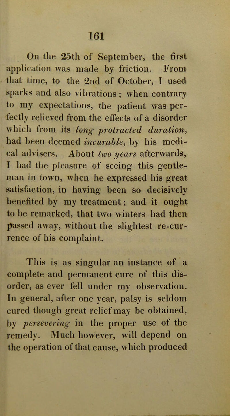 On the 25th of September, the first application was made by friction. From that time, to the 2nd of October, T used sparks and also vibrations ; when contrary to my expectations, the patient was per- fectly relieved from the effects of a disorder which from its long protracted duration^ had been deemed incurable, by his medi- cal advisers. About two years afterwards, I had the pleasure of seeing this gentle- man in town, when he expressed his great satisfaction, in having been so decisively benefited by my treatment; and it ought to be remarked, that two winters had then passed away, without the slightest re-cur- rence of his complaint. This is as singular an instance of a complete and permanent cure of this dis- order, as ever fell under my observation. In general, after one year, palsy is seldom cured though great relief may be obtained, by persevering in the proper use of the remedy. Much however, will depend on the operation of that cause, which produced