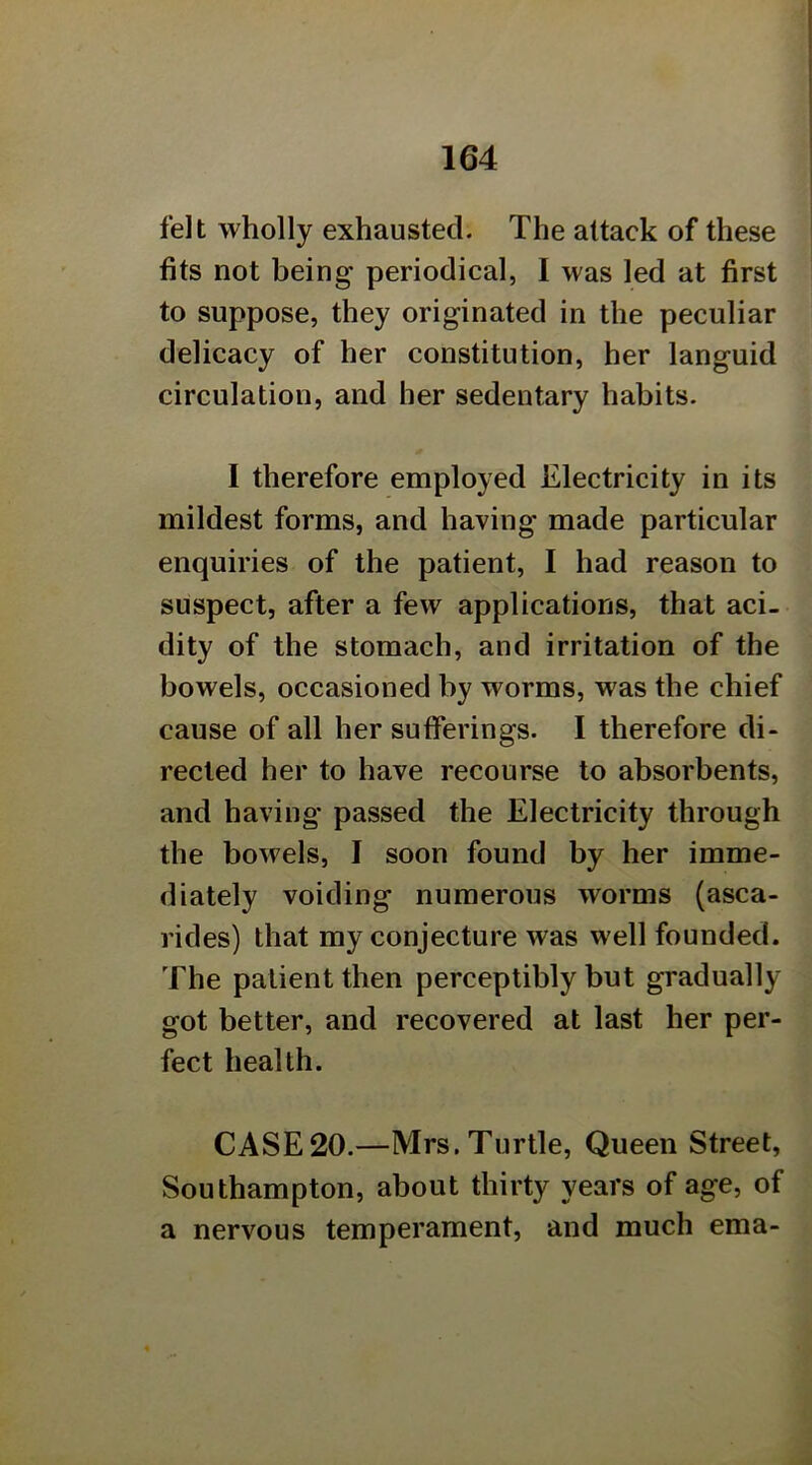 felt wholly exhausted. The attack of these fits not being periodical, I was led at first to suppose, they originated in the peculiar delicacy of her constitution, her languid circulation, and her sedentary habits. I therefore employed Electricity in its mildest forms, and having made particular enquiries of the patient, I had reason to suspect, after a few applications, that aci- dity of the stomach, and irritation of the bowels, occasioned by worms, was the chief cause of all her sufferings. I therefore di- rected her to have recourse to absorbents, and having passed the Electricity through the bowels, I soon found by her imme- diately voiding numerous worms (asca- rides) that my conjecture was well founded. The patient then perceptibly but gradually- got better, and recovered at last her per- fect health. CASE20.—Mrs.Turtle, Queen Street, Southampton, about thirty years of age, of a nervous temperament, and much ema-