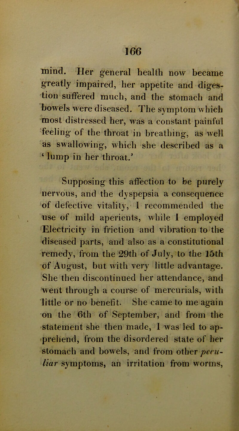 I 166 mind. Her general health now became greatly impaired, her appetite and diges- tion suffered much, and the stomach and bowels were diseased. The symptom which most distressed her, was a constant painful 'feeling of the throat in breathing, as well as swallowing, which she described as a ‘ lump in her throat. Supposing this affection to be purely uiervous, and the dyspepsia a consequence of defective vitality, 1 recommended the use of mild aperients, while 1 employed Electricity in friction and vibration to the diseased parts, and also as a constitutional remedy, from the 29th of July, to the 15th of August, but with very little advantage. She then discontinued her attendance, and went through a course of mercurials, with little or no benefit. She came to me again on the 6th of September, and from the statement she then made, 1 was led to ap- 'prehend, from the disordered state of her stomach and bowels, and from other pecu- liar symptoms, ah irritation from worms.