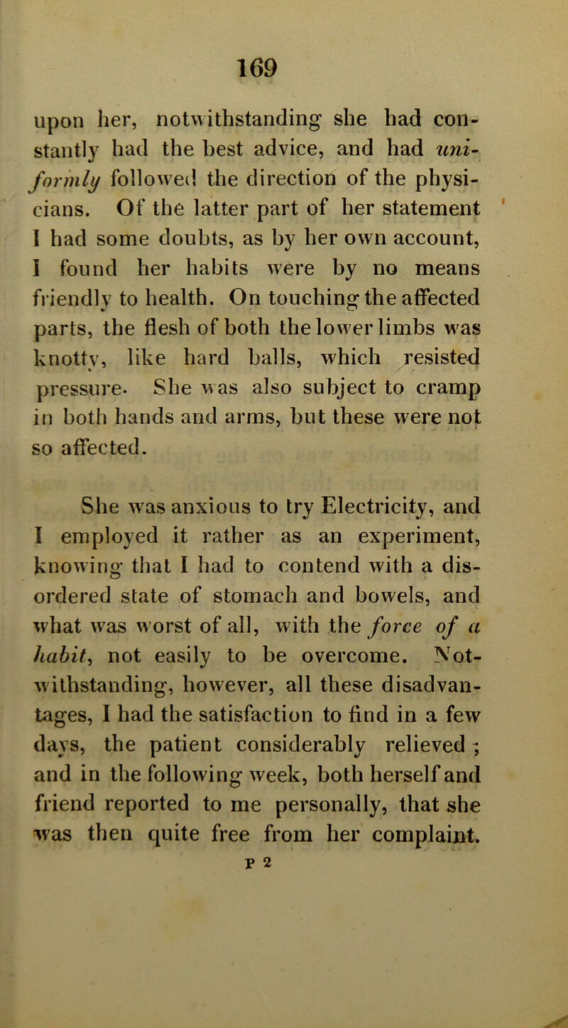 upon her, notwithstanding she had con- stantly had the best advice, and had uni- formly followed the direction of the physi- cians. Of the latter part of her statement 1 had some doubts, as by her own account, I found her habits were by no means friendly to health. On touching the affected parts, the flesh of both the lower limbs was knotty, like hard balls, which resisted pressure. She was also subject to cramp in both hands and arms, but these were not so affected. She was anxious to try Electricity, and 1 employed it rather as an experiment, knowing that I had to contend with a dis- ordered state of stomach and bowels, and wdiat was worst of all, with the force of a habits not easily to be overcome. Not- withstanding, however, all these disadvan- tages, I had the satisfaction to find in a few days, the patient considerably relieved i and in the following week, both herself and friend reported to me personally, that she was then quite free from her complaint.