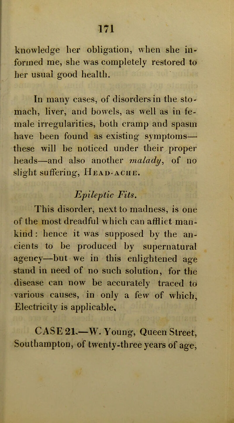 knowledge her obligation, when she in- formed me, she was completely restored to her usual good health. In many cases, of disorders in the sto- mach, liver, and bowels, as well as in fe- male irregularities, both cramp and spasm have been found as existing symptoms— these will be noticed under their proper heads—and also another malady^ of no slight suffering. Head-ache. Jlpileptic Fits. This disorder, next to madness, is one of the most dreadful which can afflict man- kind : hence it was supposed by the an- cients to be produced by supernatural agency—but we in this enlightened age stand in need of no such solution, for the disease can now be accurately traced to various causes, in only a few of which, Electricity is applicable, CASE 21,—W. Young, Queen Street, Southampton, of twenty-three years of age,