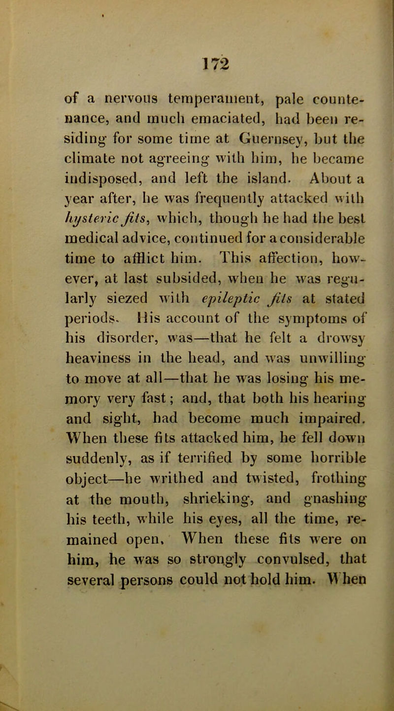 of a nervous temperament, pale counte- nance, and much emaciated, had been re- siding for some time at Guernsey, but the climate not agreeing with him, he became indisposed, and left the island. About a year after, he was frequently attacked with hysteric Jits^ which, though he had the best medical advice, continued for a considerable time to afflict him. This affection, how- ever, at last subsided, when he was regu- larly siezed with epileptic Jits at stated periods. His account of the symptoms of his disorder, was—that he felt a drowsy heaviness in the head, and was unwilling to move at all—that he w^as losing his me- mory very fast; and, that both his hearing and sight, had become much impaired. When these fits attacked him, he fell down suddenly, as if terrified by some horrible object—he writhed and twisted, frothing at the mouth, shrieking, and gnashing his teeth, while his eyes, all the time, re- mained open. When these fils were on him, he was so strongly convulsed, that several persons could not hold him. M hen