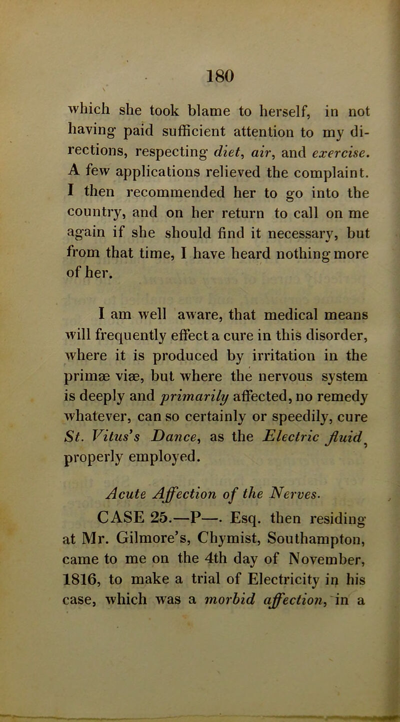 \ which she took blame to herself, in not having paid sufficient attention to my di- rections, respecting diet^ air, and exercise. A few applications relieved the complaint. I then recommended her to go into the country, and on her return to call on me again if she should find it necessary, but from that time, I have heard nothing more of her. I am well aware, that medical means will frequently effect a cure in this disorder, where it is produced by irritation in the primae viae, but where the nervous system is deeply and 'primarily affected, no remedy whatever, can so certainly or speedily, cure St. Vitus*s Dance, as the Electric fluid^ properly employed. Acute Affection of the Nerves. CASE 25.—P—. Esq. then residing at Mr. Gilmore’s, Chymist, Southampton, came to me on the 4th day of November, 1816, to make a trial of Electricity in his case, which was a morbid affection,'in a