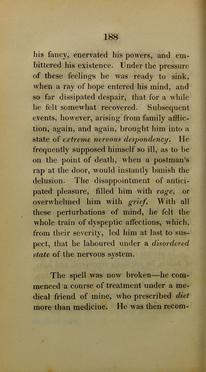 his fancy, enervated his powers, and em- bittered his existence. Under the pressure of these feelings he was ready to sink, when a ray of hope entered his mind, and so far dissipated despair, that for a while he felt somewhat recovered. Subsequent events, however, arising from family afflic- tion, again, and again, brought him into a state of extreme nervous despondency. He frequently supposed himself so ill, as to be on the point of death, when a postman’s rap at the door, wmuld instantly banish the delusion. The disappointment of antici- pated pleasure, filled him with rage, or overwhelmed him with grief. With all these perturbations of mind, he felt the whole train of dyspeptic affections, which, from their severity, led him at last to sus- pect, that he laboured under a disordered state of the nervous system. The spell was now broken—he com- menced a course of treatment under a me- dical friend of mine, who prescribed diet more than medicine. He was then recom-