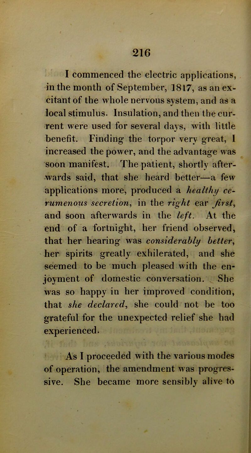 I commenced the electric applications, in the month of September, 1817, as an ex- citant of the whole nervous system, and as a local stimulus. Insulation, and then the cur- rent were used for several days, with little benefit. Finding the torpor very great, I increased the power, and the advantage was soon manifest. The patient, shortly after- wards said, that she heard better—a few applications more, produced a healthy ce- rumenous secretion^ in the right ear Jirst^ and soon afterwards in the left. At the end of a fortnight, her friend observed, that her hearing was considerably better., ' her spirits greatly exhilerated, and she seemed to be much pleased with the en- joyment of domestic conversation. She was so happy in her improved condition, that she declared., she could not be too grateful for the unexpected relief she had experienced. As I proceeded with the various modes of operation, the amendment was progres- sive. She became more sensibly alive to