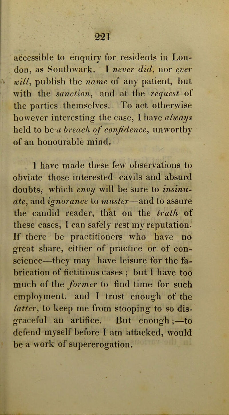 accessible to enquiry for residents in Lon- don, as Southwark. I never did^ nor ever will.> publish the name of any patient, but with the sanction^ and at the request of the parties themselves. To act otherwise however interesting the case, I have always held to be a breach of confidence^ unworthy of an honourable mind. I have made these few observations to obviate those interested cavils and absurd doubts, which envy will be sure to insinu- ate, and ignorance to muster—and to assure the candid reader, that on the truth of these cases, I can safely rest my reputation. If there be practitioners who have no great share, either of practice or of con- science—they may have leisure for the fa- brication of fictitious cases ; but 1 have too much of the former to find time for such employment, and I trust enough of the latter^ to keep me from stooping’ to so dis- graceful an artifice. But enough ;—to defend myself before I am attacked, would be a work of supererogation.