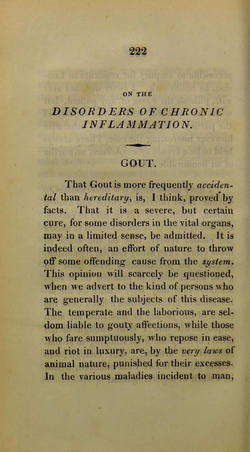 ON THE DISORDERS OF CHRONIC INFLAMMATION. GOUT. That Gout is more frequently acciden- tal than hereditary^ is, I think, proved by facts. That it is a severe, but certain cure, for some disorders in the vital organs, may in a limited sense, be admitted. It is indeed often, an effort of nature to throw off some offending cause from the system. This opinion will scarcely be questioned, when we advert to the kind of persons who are generally the subjects of this disease. The temperate and the laborious, are sel- dom liable to gouty affections, while those who fare sumptuously, who repose in ease, and riot in luxury, are, by the very laios of animal nature, punished for their excesses. In the various maladies incident to man,