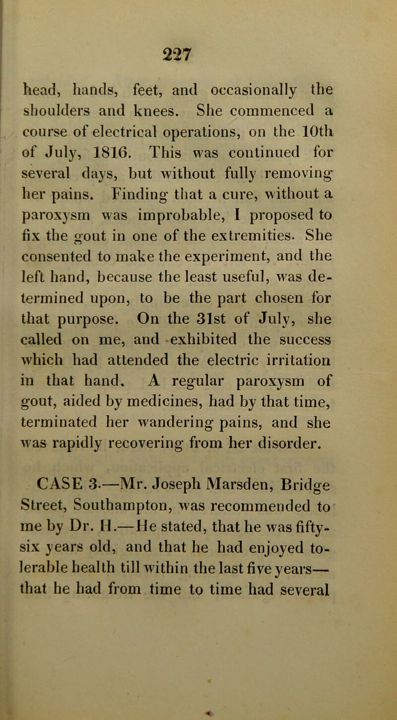 head, hands, feet, and occasionally the shoulders and knees. She commenced a course of electrical operations, on the 10th of July, 1816. This was continued for several days, but without fully removing her pains. Finding that a cure, without a paroxysm w as improbable, I proposed to fix the gout in one of the extremities. She consented to make the experiment, and the left hand, because the least useful, was de- termined upon, to be the part chosen for that purpose. On the 31st of July, she called on me, and ^exhibited the success which had attended the electric irritation in that hand, A regular paroxysm of gout, aided by medicines, had by that time, terminated her wandering pains, and she w as rapidly recovering from her disorder. CASE 3.—Mr. Joseph Marsden, Bridge Street, Southampton, was recommended to me by Dr. H.—He stated, that he was fifty- six years old, and that he had enjoyed to- lerable health till within the last five years— that he had from time to time had several