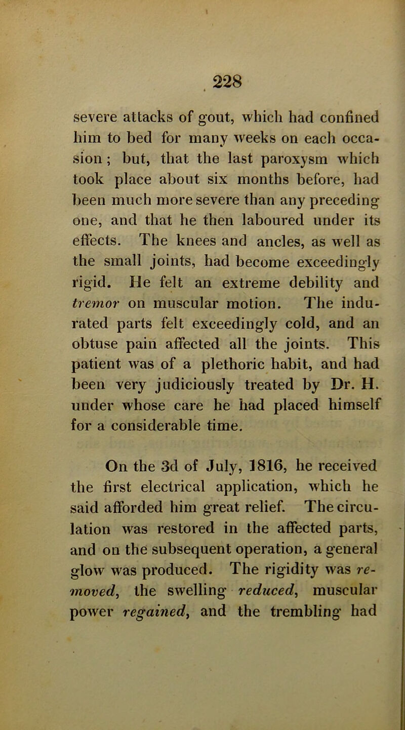 severe attacks of gout, which had confined him to bed for many weeks on each occa- sion ; but, that the last paroxysm which took place about six months before, had been much more severe than any preceding one, and that he then laboured under its effects. The knees and ancles, as well as the small joints, had become exceedingly rigid. He felt an extreme debility and tremor on muscular motion. The indu- rated parts felt exceedingly cold, and an obtuse pain affected all the joints. This patient was of a plethoric habit, and had been very judiciously treated by Dr. H. under whose care he had placed himself for a considerable time. On the 3d of July, 1816, he received the first electrical application, which he said afforded him great relief. The circu- lation was restored in the affected parts, and on the subsequent operation, a general glow was produced. The rigidity was re- moved^ the swelling reduced, muscular power regained, and the trembling had