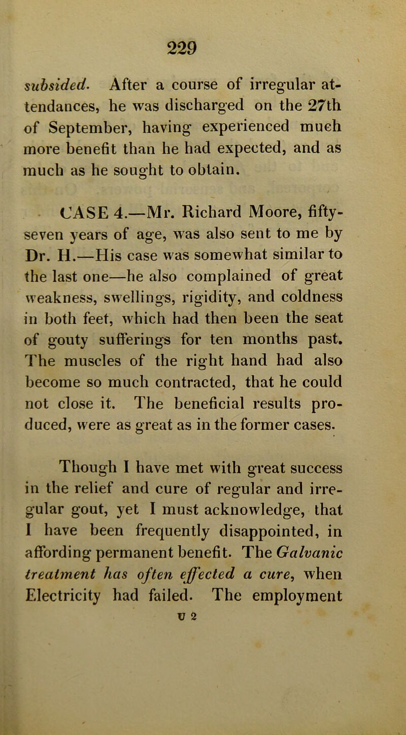 subsided. After a course of irregular at- tendances, he was discharged on the 27th of September, having experienced much more benefit than he had expected, and as much as he sought to obtain. • CASE 4.—Mr. Richard Moore, fifty- seven years of age, was also sent to me by Dr. H.—His case was somewhat similar to the last one—he also complained of great weakness, swellings, rigidity, and coldness in both feet, which had then been the seat of gouty sufferings for ten months past. The muscles of the right hand had also become so much contracted, that he could not close it. The beneficial results pro- duced, were as great as in the former cases. Though I have met with great success in the relief and cure of regular and irre- gular gout, yet I must acknowledge, that I have been frequently disappointed, in affording permanent benefit. The Galvanic treatment has often effected a cure, when Electricity had failed. The employment