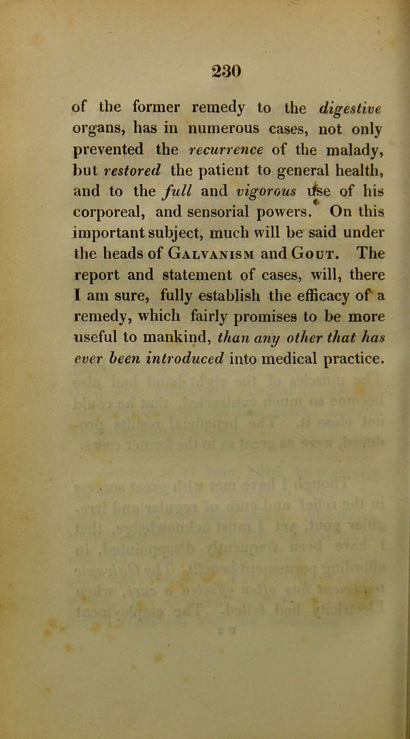 of the former remedy to the digestive organs, has in numerous cases, not only prevented the recurrence of the malady, but restored the patient to general health, and to the full and vigorous ifee of his corporeal, and sensorial powers. On this important subject, much will be said under the heads of Galvanism and Gout. The report and statement of cases, will, there I am sure, fully establish the efficacy of a remedy, which fairly promises to be more useful to mankind, than any other that has ever been introduced into medical practice.