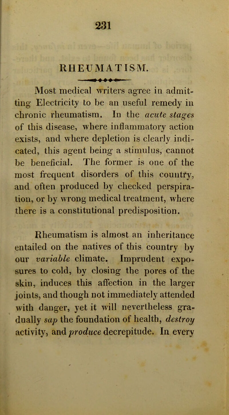 RHEUMATISM. Most medical writers agree in admit- ting Electricity to be an useful remedy in chronic rheumatism. In the acute stages of this disease, where inflammatory action exists, and where depletion is clearly indi- cated, this agent being a stimulus, cannot be beneficial. The former is one of the most frequent disorders of this country, and often produced by checked perspira- tion, or by wrong medical treatment, where there is a constitutional predisposition. Rheumatism is almost an inheritance entailed on the natives of this country by our variable climate. Imprudent expo- sures to cold, by closing the pores of the skin, induces this affection in the larger joints, and though not immediately attended with danger, yet it will nevertheless gra- dually sap the foundation of health, destroy activity, and proc?wce decrepitude. In every