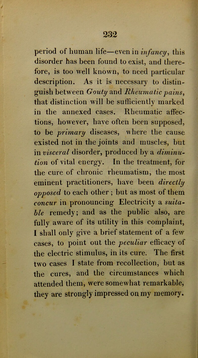 period of human life—even in infancy^ this disorder has been found to exist, and there- fore, is too well known, to need particular description. As it is necessary to distin- guish between Gouty and Rheumatic pains, that distinction will be sufficiently marked in the annexed cases. Rheumatic affec- tions, however, have often been supposed, to be primary diseases, where the cause existed not in the joints and muscles, but in visceral disorder, produced by a diminu- tion of vital energy. In the treatment, for the cure of chronic rheumatism, the most eminent practitioners, have been directly opposed to each other ; but as most of them concur in pronouncing Electricity a suita- ble remedy; and as the public also, are fully aware of its utility in this complaint, I shall only give a brief statement of a few cases, to point out the peculiar efficacy of the electric stimulus, in its cure. The first two cases I state from recollection, but as the cures, and the circumstances which attended them, were somewhat remarkable, they are strongly impressed on my memory.