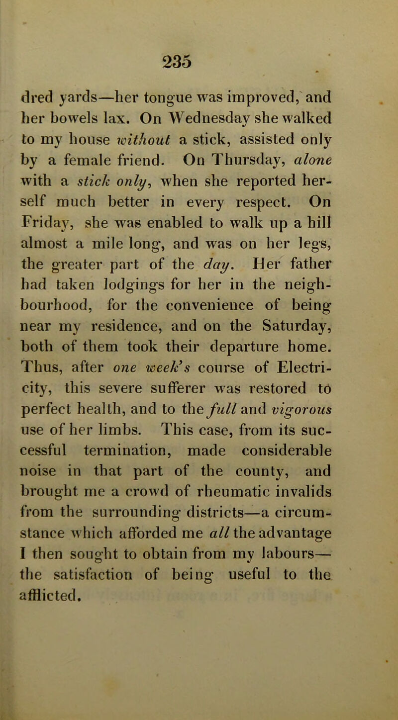 dred yards—her tongue was improved,'and her bowels lax. On Wednesday she walked to my house without a stick, assisted only by a female friend. On Thursday, alone with a stick only^ when she reported her- self much better in every respect. On Friday, she was enabled to walk up a hill almost a mile long, and was on her legs, the greater part of the day. Her father had taken lodgings for her in the neigh- bourhood, for the convenience of being near my residence, and on the Saturday, both of them took their departure home. Thus, after one week's course of Electri- city, this severe sufferer was restored t6 perfect health, and to the full and vigorous use of her limbs. This case, from its suc- cessful termination, made considerable noise in that part of the county, and brought me a crowd of rheumatic invalids from the surrounding districts—a circum- stance which afforded me all the advantage I then sought to obtain from my labours— the satisfaction of being useful to the afflicted.