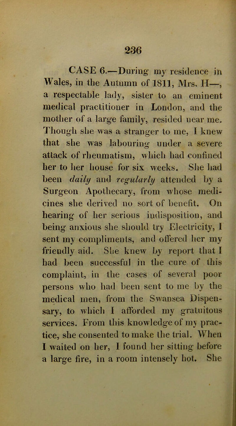 CASE 6.—During my residence in Wales, in the Autumn of 1811, Mrs, H—, a respectable lady, sister to an eminent medical practitioner in London, and the mother of a large family, resided near me. Though she was a stranger to me, I knew that she was labouring under a severe attack of rheumatism, which had confined her to her house for six weeks. Slie had been daily and regularly attended by a Surgeon Apothecary, from whose medi- cines she derived no sort of benefit. On hearing of her serious indisposition, and being anxious she should try Electricity, I sent my compliments, and offered her my friendly aid. SLe knew by report that I had been successful in the cure of this complaint, in the cases of several poor persons who had been sent to me by the medical men, from the Swansea Dispen- sary, to whicli I afforded my gratuitous services. From this knowledge of my prac- tice, she consented to make the trial. When I waited on her, I found her sitting' before a large fire, in a room intensely hot. She