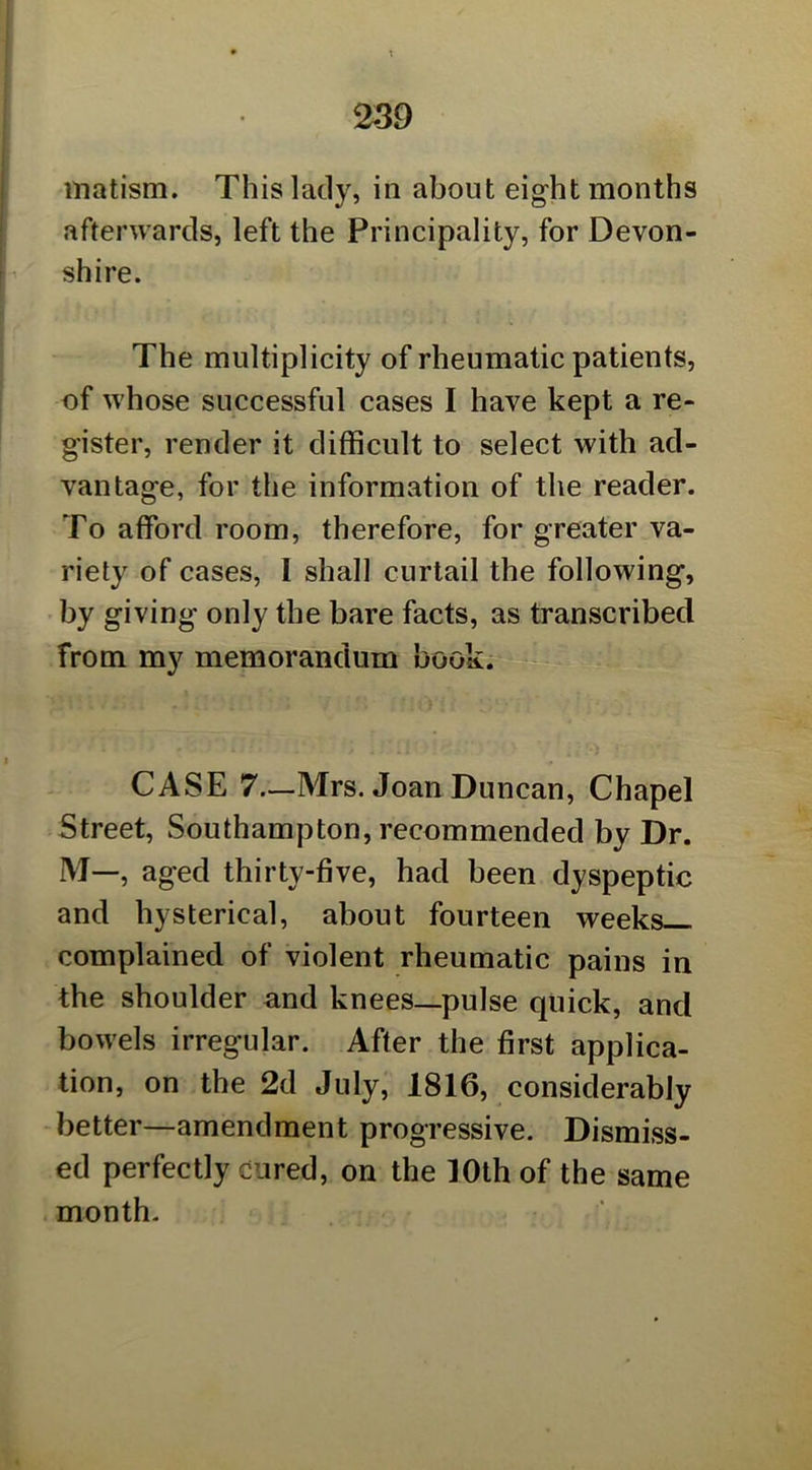 inatism. This lady, in about eight months afterwards, left the Principality, for Devon- shire. The multiplicity of rheumatic patients, of w hose successful cases I have kept a re- gister, render it difficult to select with ad- vantage, for the information of the reader. To afford room, therefore, for greater va- riety of cases, I shall curtail the following, by giving only the bare facts, as transcribed from my memorandum book, ta CASE 7—Mrs. Joan Duncan, Chapel Street, Southampton, recommended by Dr. M—, aged thirty-five, had been dyspeptic and hysterical, about fourteen weeks— complained of violent rheumatic pains in the shoulder and knees—pulse quick, and bow'els irregular. After the first applica- tion, on the 2d July, 1816, considerably better—amendment progressive. Dismiss- ed perfectly cured, on the 10th of the same month.