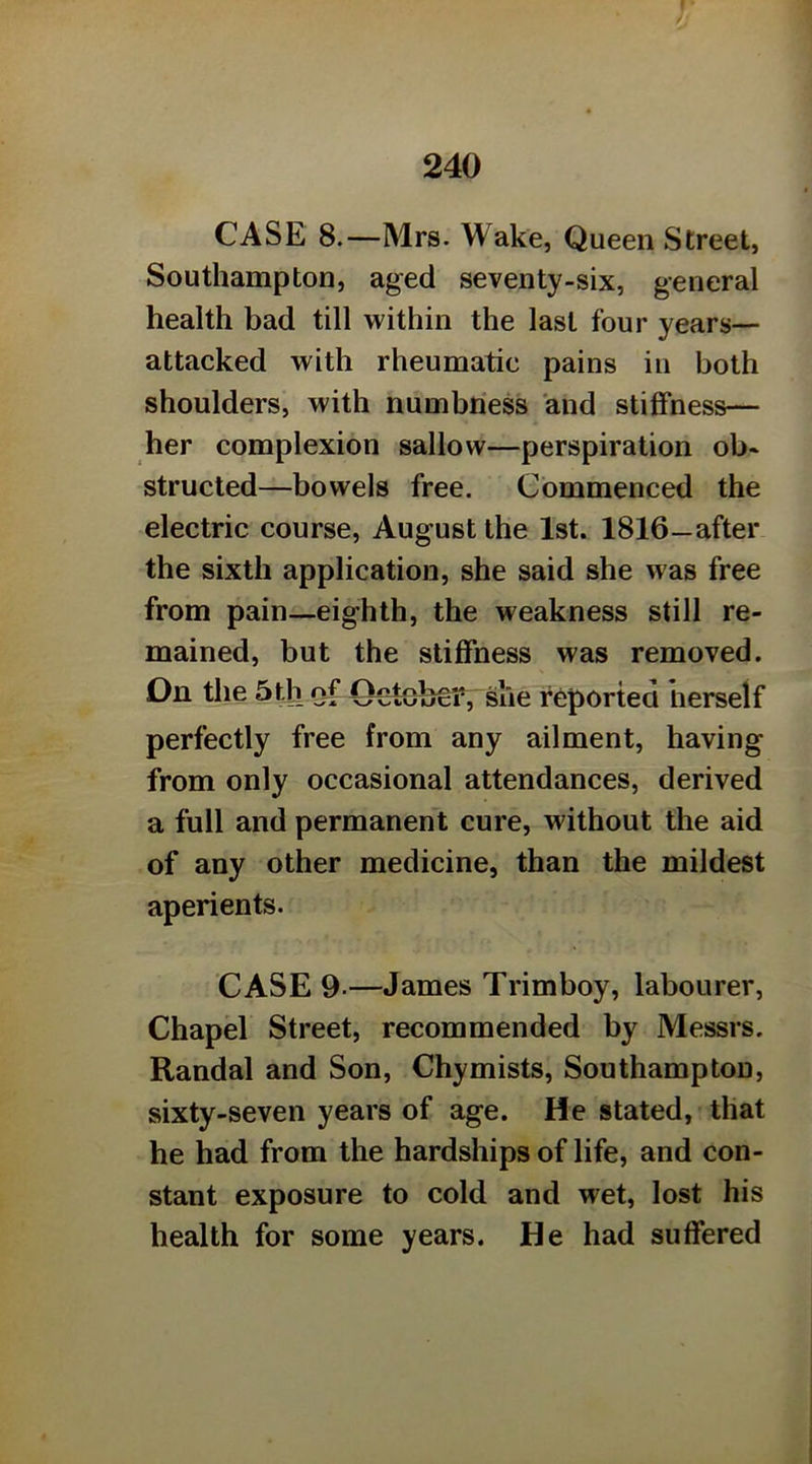 CASE 8.—Mrs. Wake, Queen Street, Southampton, aged seventy-six, general health bad till within the last four years— attacked with rheumatic pains in both shoulders, with numbness and stiffness— her complexion sallow—perspiration ob- structed—bowels free. Commenced the electric course, August the 1st. 1816—after the sixth application, she said she was free from pain—eighth, the weakness still re- mained, but the stiffness was removed. On the 5tb of Ooteb^T, slie reported herself perfectly free from any ailment, having from only occasional attendances, derived a full and permanent cure, without the aid of any other medicine, than the mildest aperients. CASE 9.—James Trimboy, labourer. Chapel Street, recommended by Messrs. Randal and Son, Chymists, Southampton, sixty-seven years of age. He stated, that he had from the hardships of life, and con- stant exposure to cold and wet, lost his health for some years. He had suffered