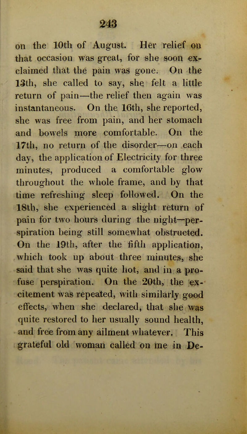 on the 10th of August. Her relief on that occasion was great, for she soon ex- claimed that the pain was gone. On the 13th, she called to say, shq felt a little return of pain—the relief then again was instantaneous. On the 16th, she reported, she was free from pain, and her stomach and bowels more comfortable. On the 17th, no return of the disorder—on each day, the application of Electricity for three minutes, produced a comfortable glow throughout the whole frame, and by that time refreshing sleep followed. On the 18lh, she experienced a slight return of pain for two hours during the night—per- spiration being still somewhat obstructed. On the 19th, after the fifth application, which took up about three minutes, she said that she was quite hot, and in a pro- fuse perspiration. On the 20th, the ex-- citement was repeated, with similarly good effects, when she declared, that she was quite restored to her usually sound health, and free from any ailment whatever. This grateful old woman called on me in De-