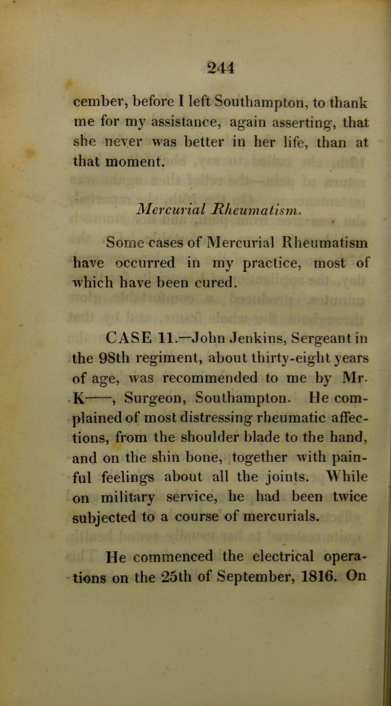 cember, before I left Southampton, to thank me for my assistance, again asserting, that she neyer was better in her life, than at that moment. Mercurial Rheumatism. Some cases of Mercurial Rheumatism have occurred in my practice, most of which have been cured. CASE 11.—John Jenkins, Sergeant in -the 98th regiment, about thirty-eight years of age, was recommended to me by Mr. K , Surgeon, Southampton. He com- plained of most distressing rheumatic affec- tions, from the shoulder blade to the hand, and on the shin bone, together with pain- ful feelings about all the joints. While on military service, he had been twice subjected to a course of mercurials. He commenced the electrical opera- tions on the 25th of September, 1816. On