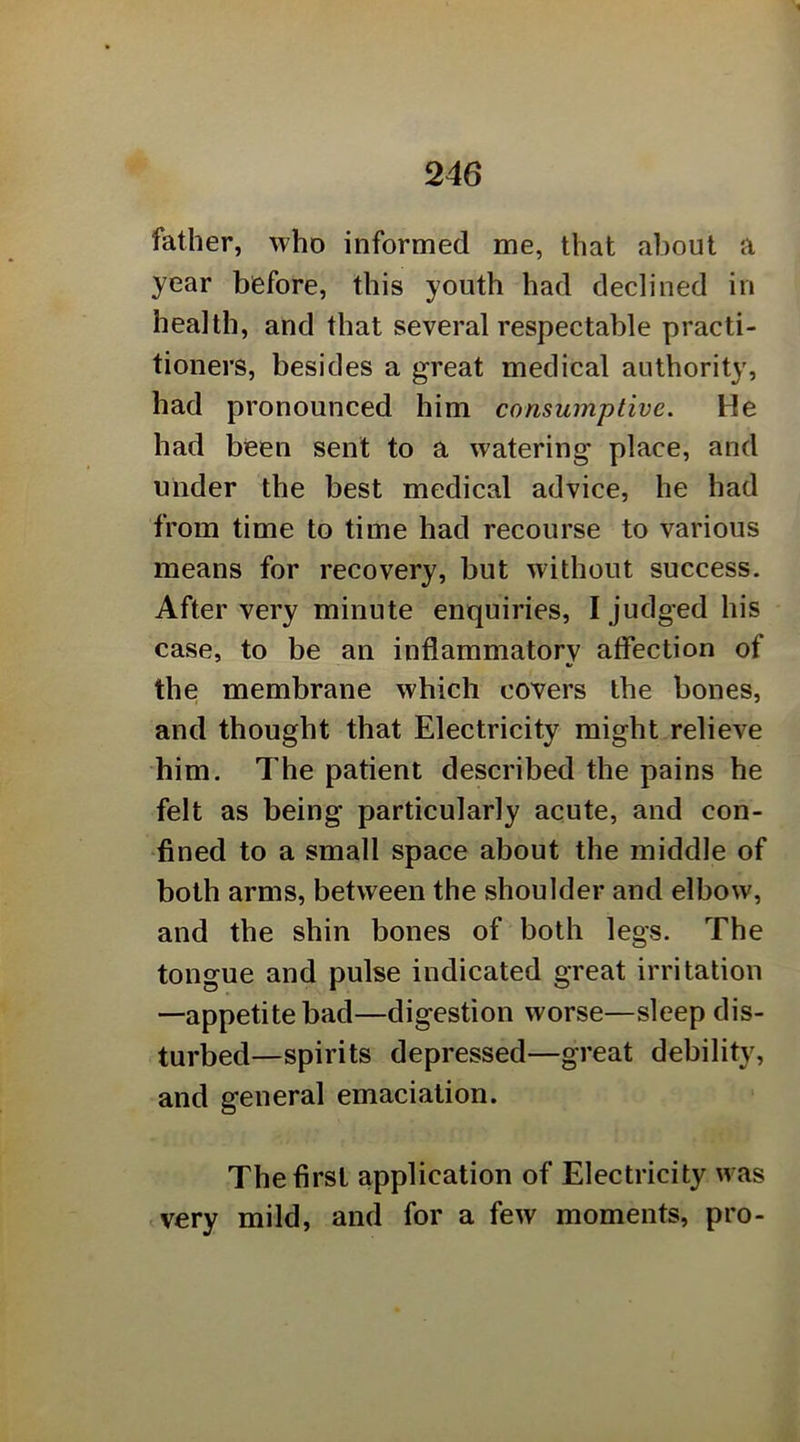 father, who informed me, that about a year before, this youth had declined in health, and that several respectable practi- tioners, besides a great medical authority, had pronounced him consumptive. He had been sent to a watering place, and under the best medical advice, he had from time to time had recourse to various means for recovery, but without success. After very minute enquiries, I judged his case, to be an inflammatory affection of the membrane which covers the bones, and thought that Electricity might relieve him. The patient described the pains he felt as being particularly acute, and con- fined to a small space about the middle of both arms, between the shoulder and elbow, and the shin bones of both legs. The tongue and pulse indicated great irritation —appetite bad—digestion worse—sleep dis- turbed—spirits depressed—great debility, and general emaciation. The first application of Electricity was .very mild, and for a few moments, pro-