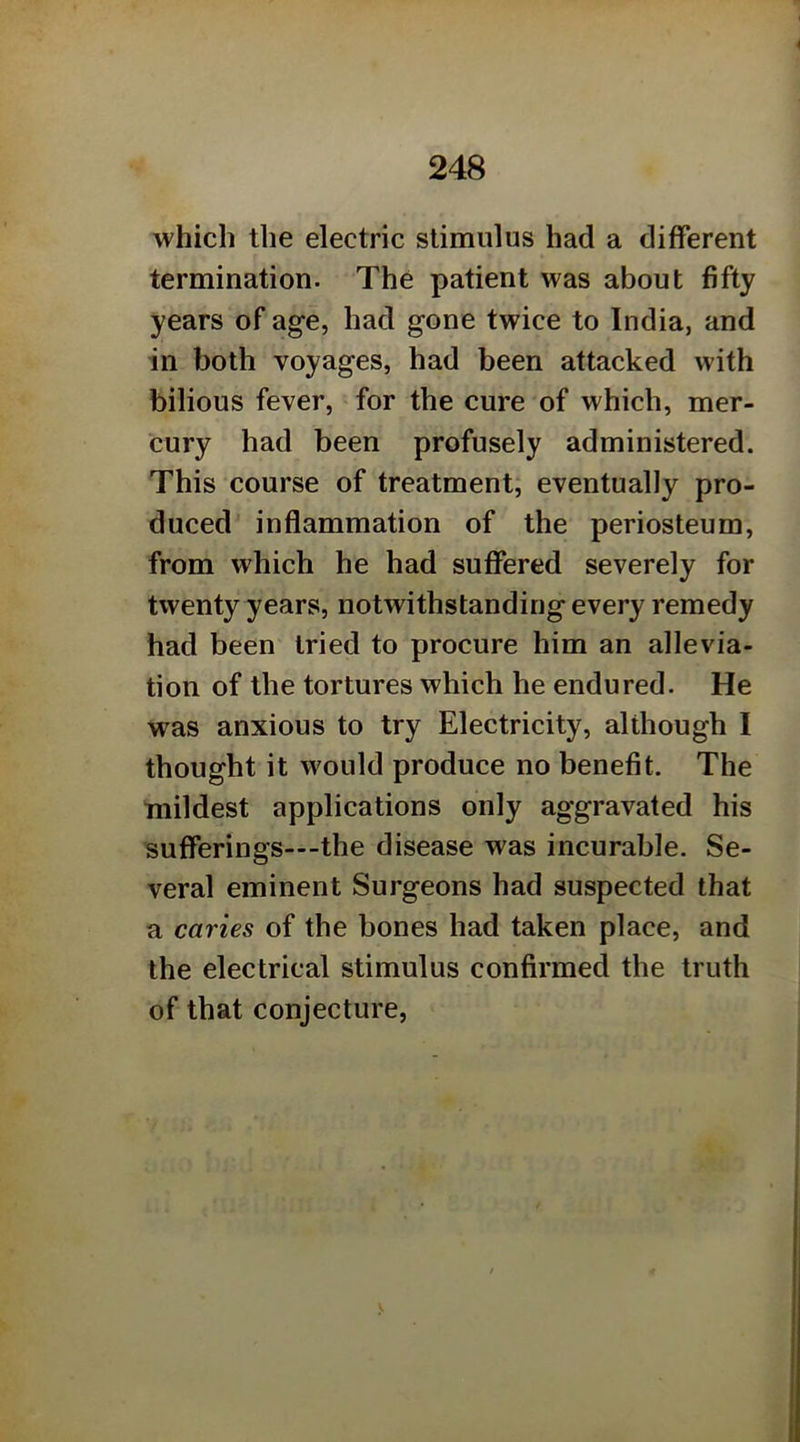 which the electric stimulus had a different termination. The patient was about fifty years of age, had gone twice to India, and in both voyages, had been attacked with bilious fever, for the cure of which, mer- cury had been profusely administered. This course of treatment; eventually pro- duced' inflammation of the periosteum, from which he had suffered severely for twenty years, notwithstanding every remedy had been tried to procure him an allevia- tion of the tortures which he endured. He was anxious to try Electricity, although I thought it would produce no benefit. The mildest applications only aggravated his sufferings—-the disease was incurable. Se- veral eminent Surgeons had suspected that a caries of the bones had taken place, and the electrical stimulus confirmed the truth of that conjecture,