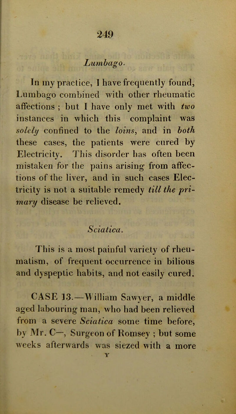 Lumbago. In my practice, 1 have frequently found, Lumbago combined with other rheumatic affections ; but I have only met with two instances in which this complaint was solely confined to the loins, and in both these cases, the patients were cured by Electricity. This disorder has often been mistaken for the pains arising from affec- tions of the liver, and in such cases Elec- tricity is not a suitable remedy till the pri- mary disease be relieved. Sciatica. This is a most painful variety of rheu- matism, of frequent occurrence in bilious and dyspeptic habits, and not easily cured. CASE 13.—William Sawyer, a middle aged labouring man, who had been relieved from a severe Sciatica some time before, by Mr. C—, Surgeon of Komsey ; but some weeks afterwards was siezed with a more