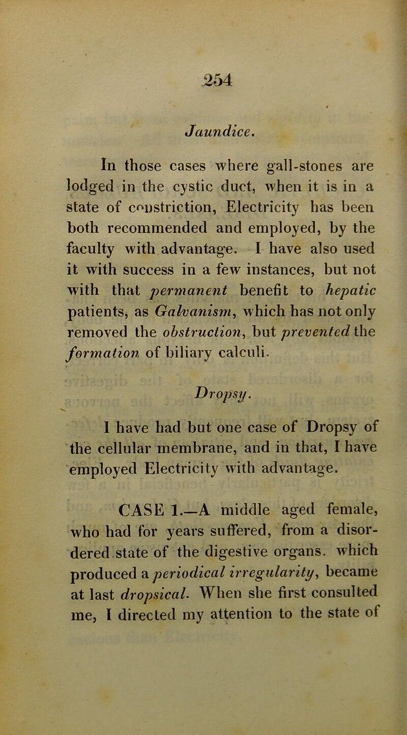 Jaundice. In those cases where gall-stones are lodged in the cystic duct, when it is in a state of cf'ustriction, Electricity has been both recommended and employed, by the faculty with advantage. I have also used it with success in a few instances, but not with that permanent benefit to hepatic patients, as Galvanism, which has not only removed the obstruction, but prevented the formation of biliary calculi. Dropsy. 1 have had but one case of Dropsy of the cellular membrane, and in that, I have employed Electricity with advantage. CASE 1.—A middle aged female, who had for years suffered, from a disor- dered.state of the digestive organs, which produced ^periodical irregularity, became at last dropsical. When she first consulted me, I directed my attention to the state of