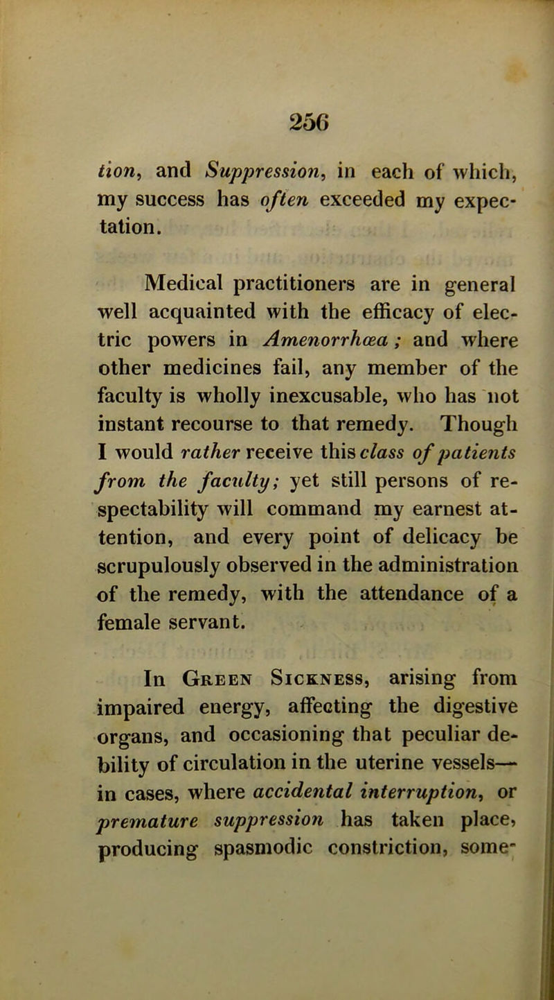 tion^ and Suppression, in each of which, my success has often exceeded my expec- tation. Medical practitioners are in general well acquainted with the efficacy of elec- tric powers in Amenorrhcea; and where other medicines fail, any member of the faculty is wholly inexcusable, who has not instant recourse to that remedy. Though I would ra^Aer receive thisc/as5 of patients from the faculty; yet still persons of re- spectability will command my earnest at- tention, and every point of delicacy be scrupulously observed in the administration of the remedy, with the attendance of a female servant. In Green Sickness, arising from impaired energy, affecting the digestive organs, and occasioning that peculiar de- bility of circulation in the uterine vessels— in cases, where accidental interruption, or premature suppression has taken place, producing spasmodic constriction, some-