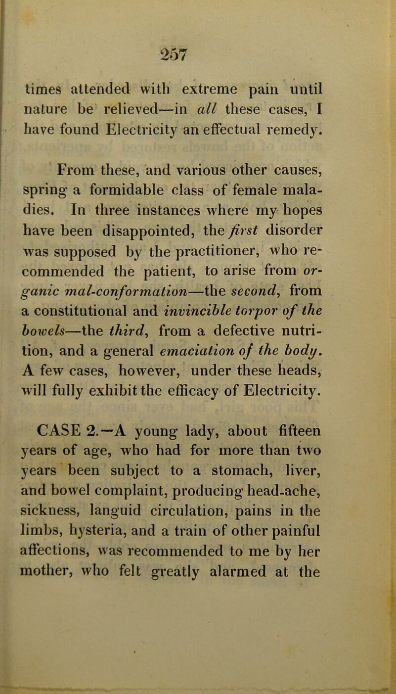 times attended with extreme pain until nature be relieved—in all these cases, I have found Electricity an effectual remedy. From these, and various other causes, spring a formidable class of female mala- dies. In three instances where my hopes have been disappointed, the first disorder was supposed by the practitioner, who re- commended the patient, to arise from or- ganic mal-conformation—the second, from a constitutional and invincible torpor of the bowels—the third, from a defective nutri- tion, and a general emaciation of the body, A few cases, however, under these heads, will fully exhibit the efficacy of Electricity. CASE 2.—A young lady, about fifteen years of age, who had for more than two years been subject to a stomach, liver, and bowel complaint, producing head-ache, sickness, languid circulation, pains in the limbs, hysteria, and a train of other painful affections, was recommended to me by her mother, who felt greatly alarmed at the