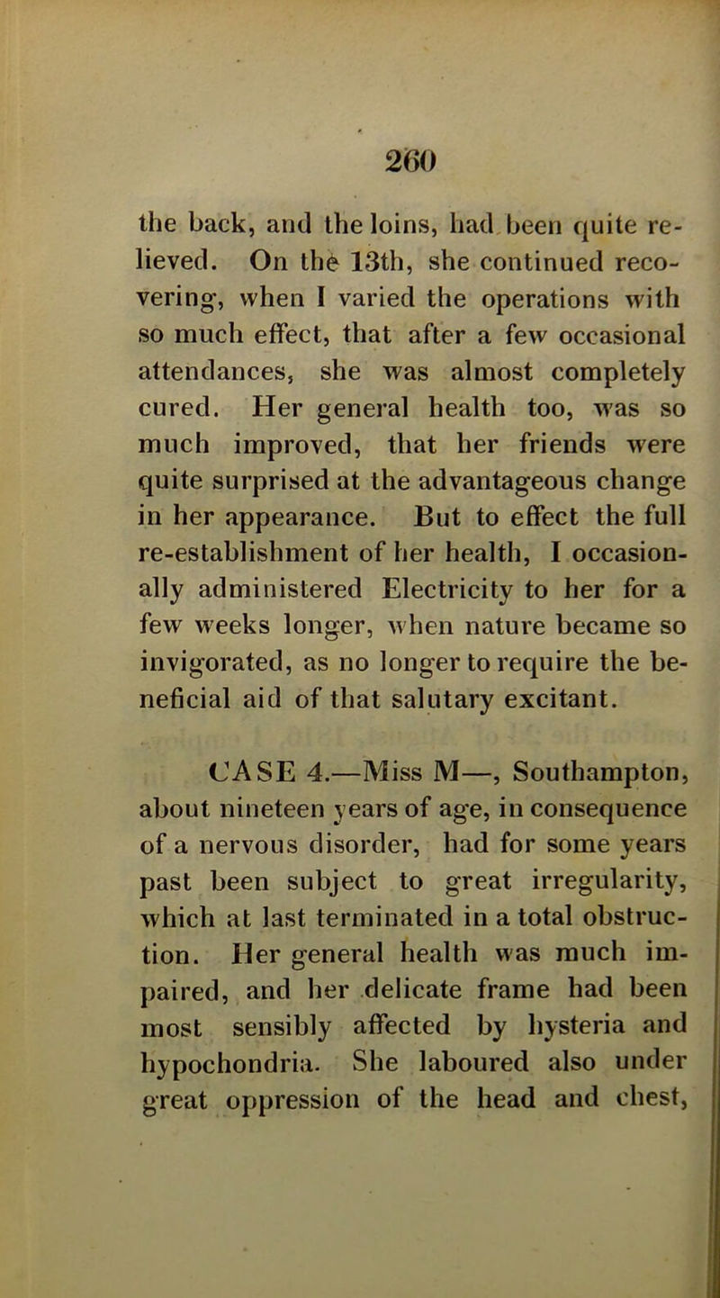 the back, and the loins, had, been quite re- lieved. On th6 13th, she continued reco- vering, when I varied the operations with so much effect, that after a few occasional attendances, she was almost completely cured. Her general health too, was so much improved, that her friends were quite surprised at the advantageous change in her appearance. But to effect the full re-establishment of her health, I occasion- ally administered Electricity to her for a few weeks longer, w hen nature became so invigorated, as no longer to require the be- neficial aid of that salutary excitant. CASE 4.—Miss M—, Southampton, about nineteen years of age, in consequence of a nervous disorder, had for some years past been subject to great irregularity, which at last terminated in a total obstruc- tion. Her general health was much im- paired, and her delicate frame had been most sensibly affected by hysteria and hypochondria. She laboured also under great oppression of the head and chest.