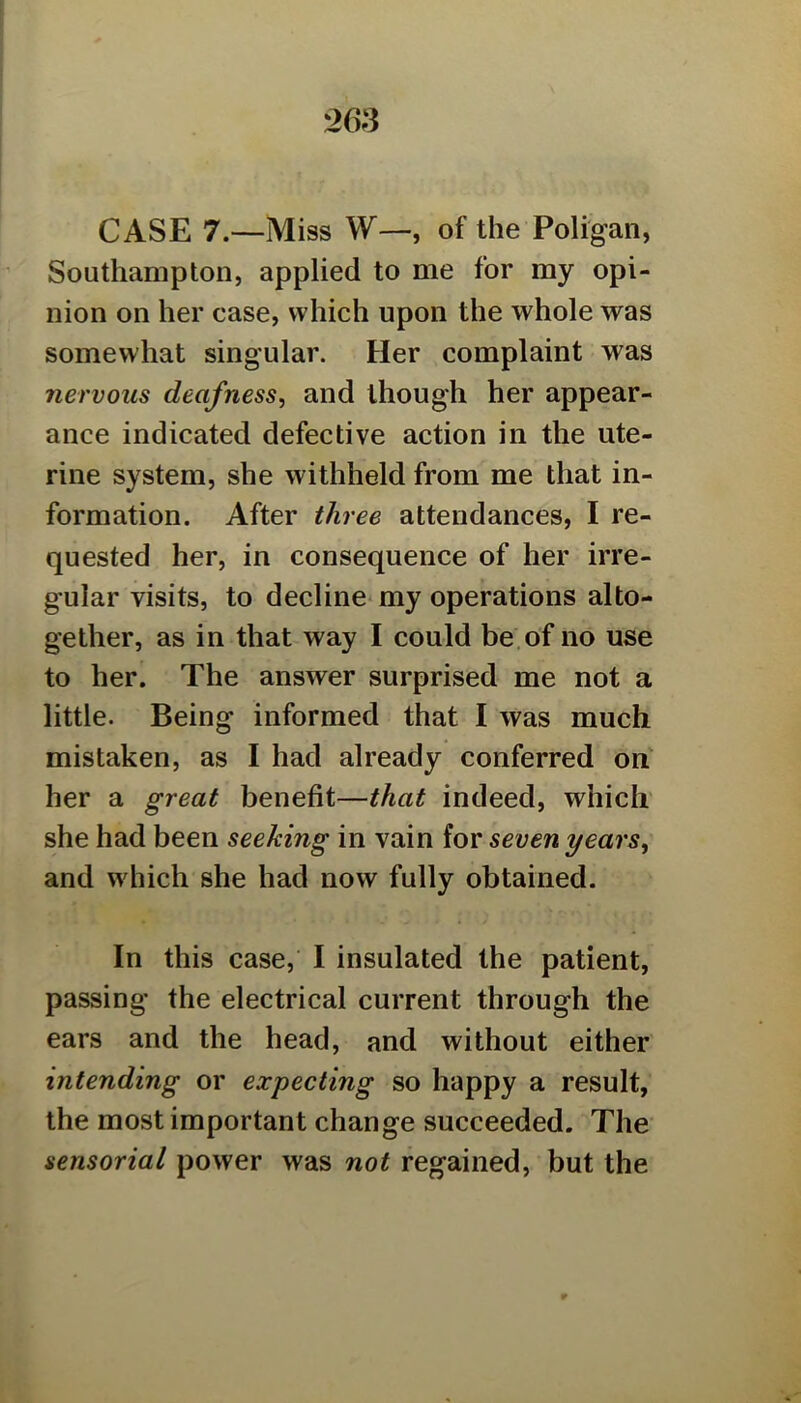 CASE 7.—Miss W—, of the Poligan, Southampton, applied to me for my opi- nion on her case, which upon the whole was somewhat singular. Her complaint was nervous deafness, and though her appear- ance indicated defective action in the ute- rine system, she withheld from me that in- formation. After three attendances, I re- quested her, in consequence of her irre- gular visits, to decline* my operations alto- gether, as in that way I could be.of no use to her. The answer surprised me not a little. Being informed that I was much mistaken, as I had already conferred on her a great benefit—that indeed, which she had been seeking in vain for seven years, and which she had now fully obtained. In this case, I insulated the patient, passing the electrical current through the ears and the head, and without either intending or expecting so happy a result, the most important change succeeded. The sensorial power was not regained, but the