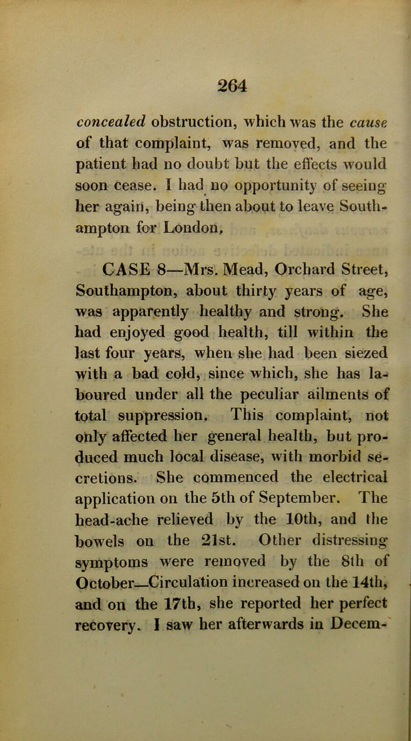 concealed obstruction, which was the cause of that complaint, was removed, and the patient had no doubt but the effects would soon cease. I had no opportunity of seeing her again, being then about to leave South- ampton for London, CASE 8—Mrs. Mead, Orchard Street, Southampton, about thirty years of age, was apparently healthy and strong. She had enjoyed good health, till within the last four years, when she had been siezed with a bad cold, since which, she has la- boured under all the peculiar ailments of total suppression. This complaint, not only affected her general health, but pro- duced much local disease, with morbid se- cretions. She commenced the electrical application on the 5th of September. The head-ache relieved by the 10th, and the bowels on the 21st. Other distressing symptoms were removed by the 8th of October Circulation increased on the 14th, and on the 17th, she reported her perfect recovery. 1 saw her afterwards in Decern-'