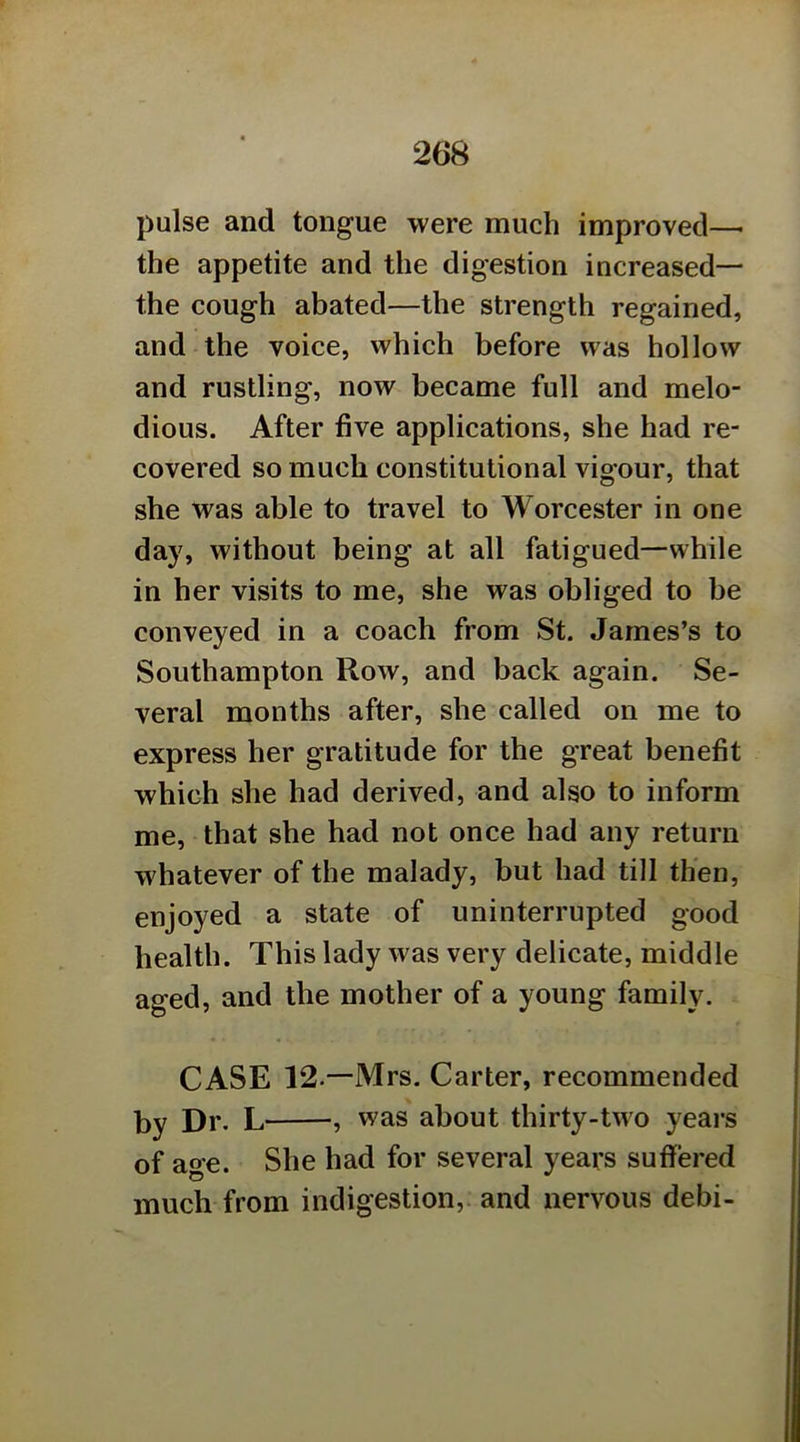 pulse and tongue were much improved—• the appetite and the digestion increased— the cough abated—the strength regained, and the voice, which before was hollow and rustling, now became full and melo- dious. After five applications, she had re- covered so much constitutional vigour, that she was able to travel to Worcester in one day, without being at all fatigued—while in her visits to me, she was obliged to be conveyed in a coach from St. James’s to Southampton Row, and back again. Se- veral months after, she called on me to express her gratitude for the great benefit which she had derived, and also to inform me, that she had not once had any return whatever of the malady, but had till then, enjoyed a state of uninterrupted good health. This lady was very delicate, middle aged, and the mother of a young family, CASE 12 —Mrs. Carter, recommended by Dr. L— —, was about thirty-two yeai*s of age. She had for several years suffered much from indigestion, and nervous debi-