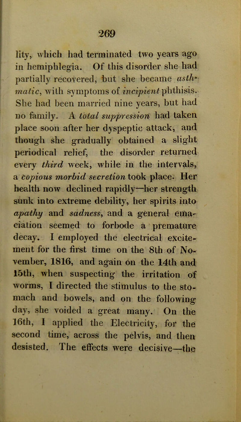 lity, which had terminated two years ago ill hemiphlegia. Of this disorder she had partially recovered, hut she became asth~ matic, wdlh symptoms of incipient phthisis. She had been married nine years, but had no family. A total suppression had taken, place soon after her dyspeptic attack, and though she gradually obtained a slight periodical relief, the disorder returned- every third week, while in the intervals, a Copious morbid secretion took place.' Her health now declined rapidly—her strength sunk into extreme debility, her spirits into apathy and sadness, and a general ema- ciation seemed to forbode a premature decay. I employed the electrical excite- ment for the first time on the 8th of No- vember, 1816, and again on the 14th and 15th, when suspecting the irritation of worms, I directed the stimulus to the sto- mach and bowels, and on the following day, she voided a great many. On the 16th, I applied the Electricity, for the second time, across the pelvis, and then desisted. The effects were decisive—the