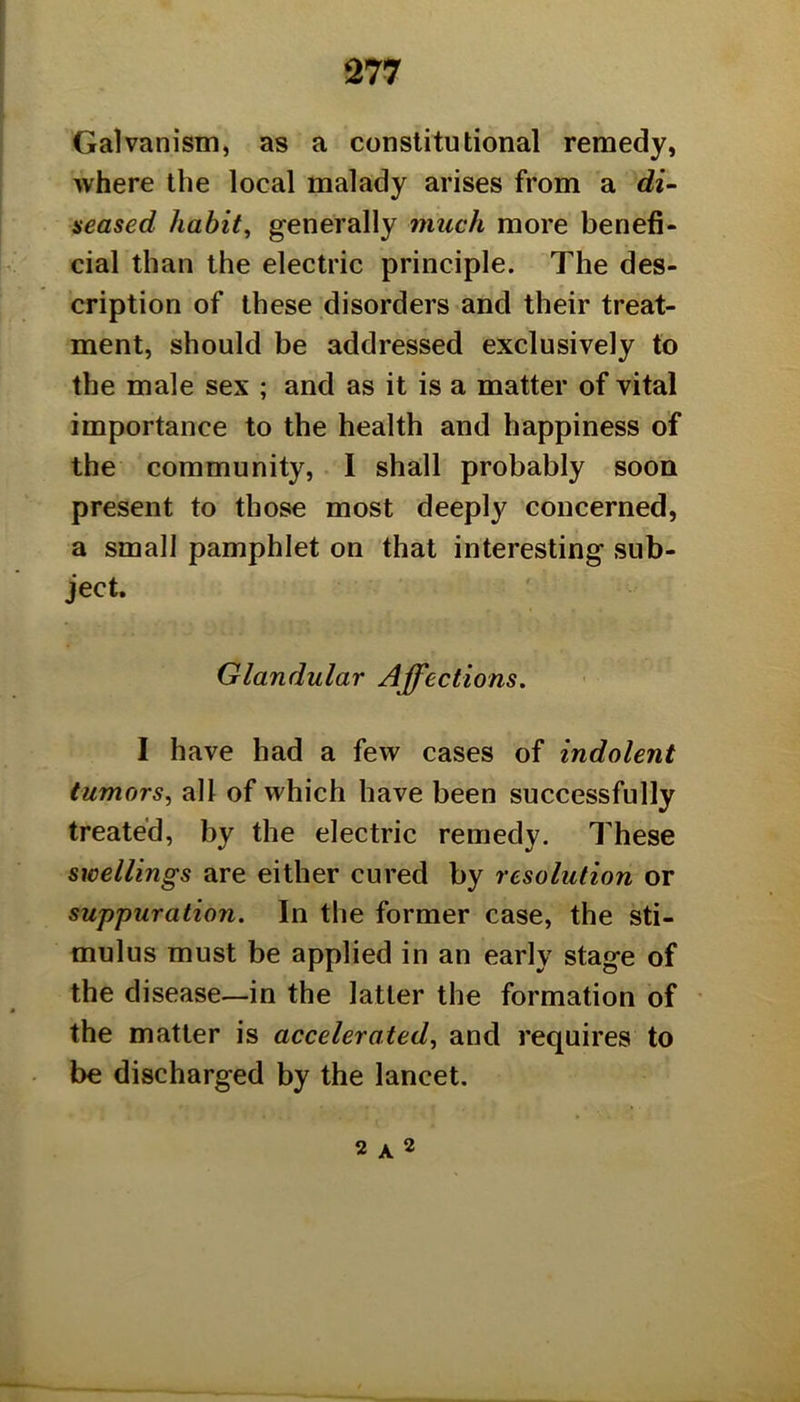 Galvanism, as a constitutional remedy, where the local malady arises from a di^ neased habit^ generally much more benefi- cial than the electric principle. The des- cription of these disorders and their treat- ment, should be addressed exclusively to the male sex ; and as it is a matter of vital importance to the health and happiness of the community, I shall probably soon present to those most deeply concerned, a small pamphlet on that interesting sub- ject. Glandular Affections. I have had a few cases of indolent tumors, all of which have been successfully treated, by the electric remedy. These swellings are either cured by resolution or suppuration. In the former case, the sti- mulus must be applied in an early stage of the disease—in the latter the formation of the matter is accelerated, and requires to be discharged by the lancet. 2 A 2