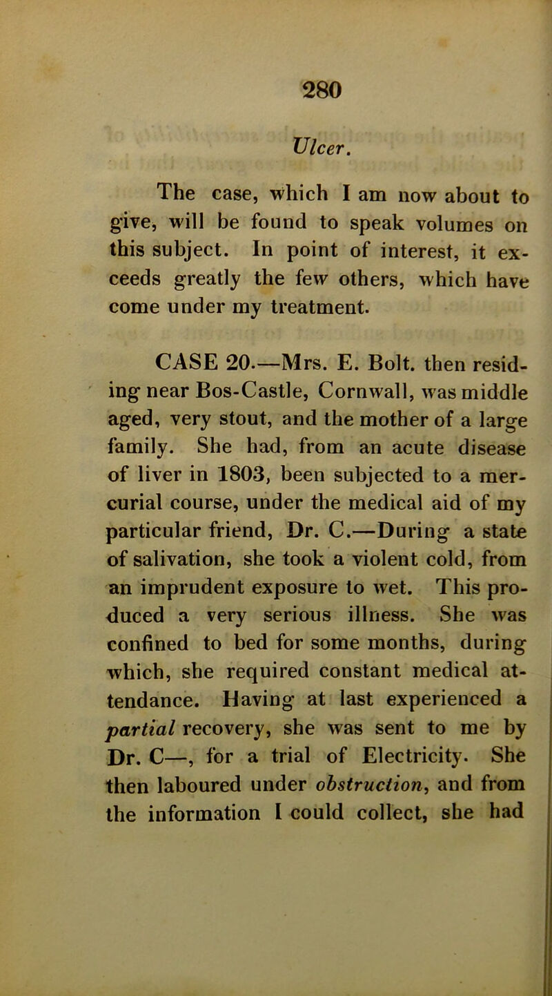 Ulcer. The case, which I am now about to give, will be found to speak volumes on this subject. In point of interest, it ex- ceeds greatly the few others, which have come under my treatment. CASE 20.—Mrs. E. Bolt, then resid- ing near Bos-Castle, Cornwall, was middle aged, very stout, and the mother of a large family. She had, from an acute disease of liver in 1803, been subjected to a mer- curial course, under the medical aid of my particular friend. Dr. C.—During a state of salivation, she took a violent cold, from an imprudent exposure to wet. This pro- duced a very serious illness. She was confined to bed for some months, during which, she required constant medical at- tendance. Having at last experienced a partial recovery, she was sent to me by Dr. C—, for a trial of Electricity. She then laboured under obstruction, and from the information I could collect, she had