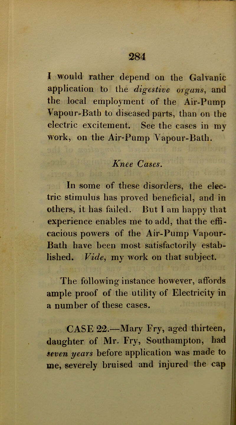 I would rather depend on the Galvanic application to the digestive organs, and the local employment of the Air-Pump Vapour-Bath to diseased parts, than on the electric excitement. See the cases in my work, on the Air-Pump Vapour-Bath. Knee Cases. In some of these disorders, the elec- tric stimulus has proved beneficial, and in others, it has failed. But I am happy that experience enables me to add, that the effi- cacious powers of the Air-Pump Vapour- Bath have been most satisfactorily estab- lished. Vide, my work on that subject. The following instance however, affords ample proof of the utility of Electricity in a number of these cases. CASE 22.—Mary Fry, aged thirteen, daughter of Mr. Fry, Southampton, had seven years before application was made to me, severely bruised and injured the cap