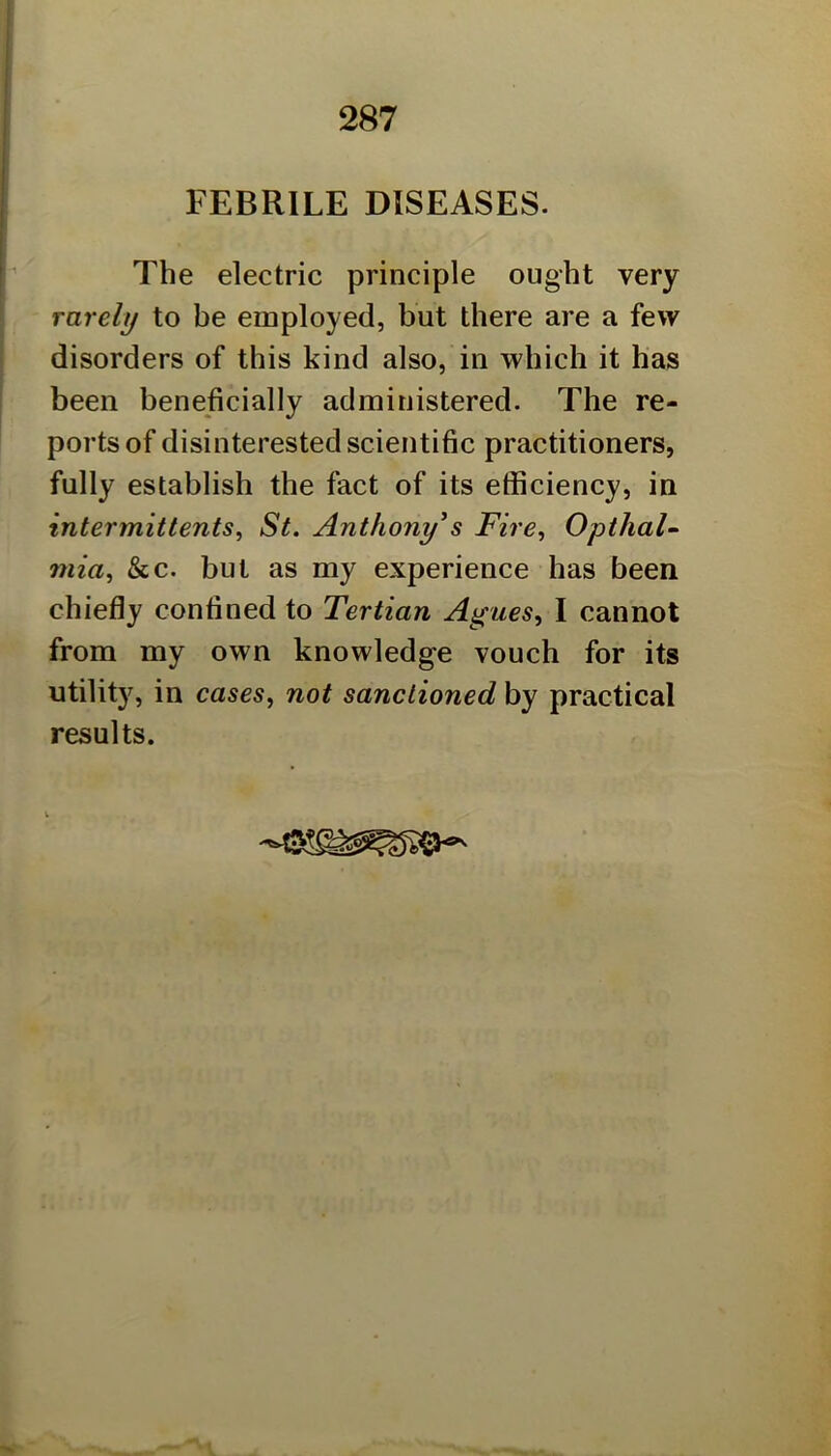 FEBRILE DISEASES. The electric principle ought very rarely to be employed, but there are a few disorders of this kind also, in which it has been beneficially administered. The re- ports of disinterested scientific practitioners, fully establish the fact of its efficiency, in intermittents, St. Anthony^s Fire, Opthal- mia, &c. but as my experience has been chiefly confined to Tertian Agues, I cannot from my own knowledge vouch for its utility, in cases, not sanctioned by practical results.