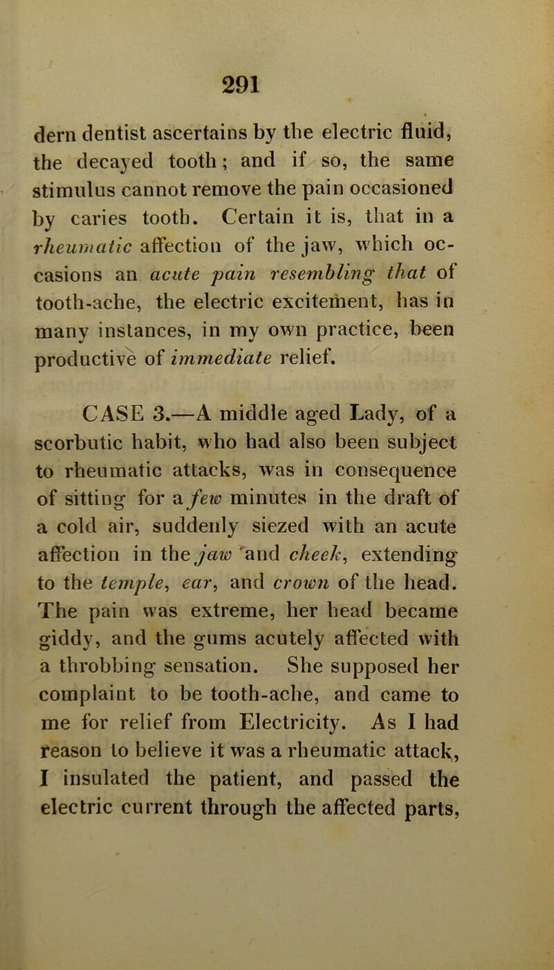 dern dentist ascertains by the electric fluid, the decayed tooth; and if so, the same stimulus cannot remove the pain occasioned by caries tooth. Certain it is, that in a rheurnatic affection of the jaw, which oc- casions an acute pain resemhling that of tooth-ache, the electric excitement, has in many instances, in my own practice, been productive of immediate relief. CASE 3.—A middle aged Lady, of a scorbutic habit, who had also been subject to rheumatic attacks, was in consequence of sitting for ^ fevo minutes in the draft of a cold air, suddenly siezed with an acute affection m the jaw cheeky extending' to the temple^ eai\ and crown of the head. The pain was extreme, her head became giddy, and the gums acutely affected with a throbbing sensation. She supposed her complaint to be tooth-ache, and came to me for relief from Electricity. As I had reason to believe it was a rheumatic attack, I insulated the patient, and passed the electric current through the affected parts,