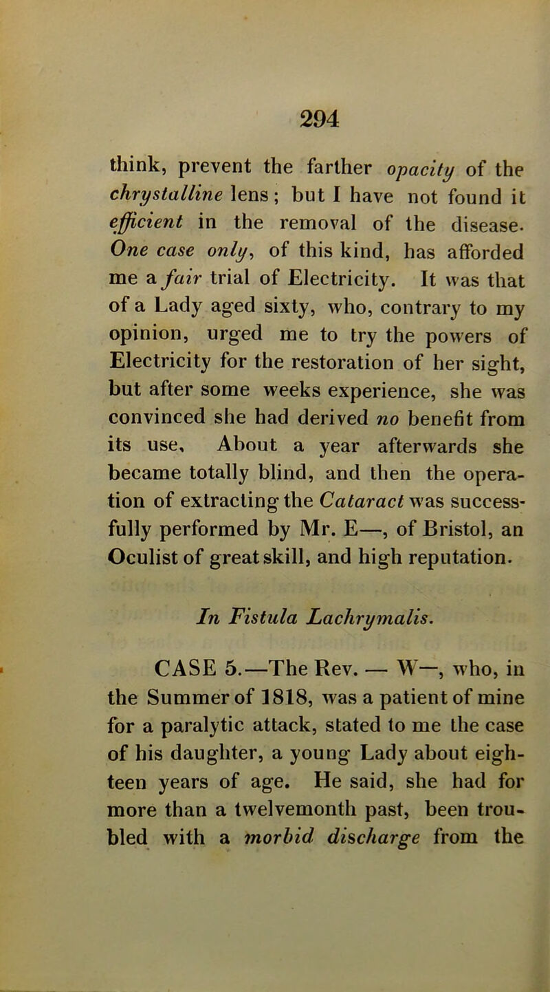 think, prevent the farther opacity of the chrystalline lens; but I have not found it efficient in the removal of the disease. One case only^ of this kind, has afforded me a fair trial of Electricity. It was that of a Lady aged sixty, who, contrary to my opinion, urged me to try the powers of Electricity for the restoration of her sight, but after some weeks experience, she was convinced she had derived no benefit from its use. About a year afterwards she became totally blind, and then the opera- tion of extracting the Cataract v/diS success- fully performed by Mr. E—, of Bristol, an Oculist of great skill, and high reputation. In Fistula Lachrymalis. CASE 5.—The Rev. — W—, who, in the Summer of 1818, was a patient of mine for a paralytic attack, stated to me the case of his daughter, a young Lady about eigh- teen years of age. He said, she had for more than a twelvemonth past, been trou- bled with a morbid discharge from the